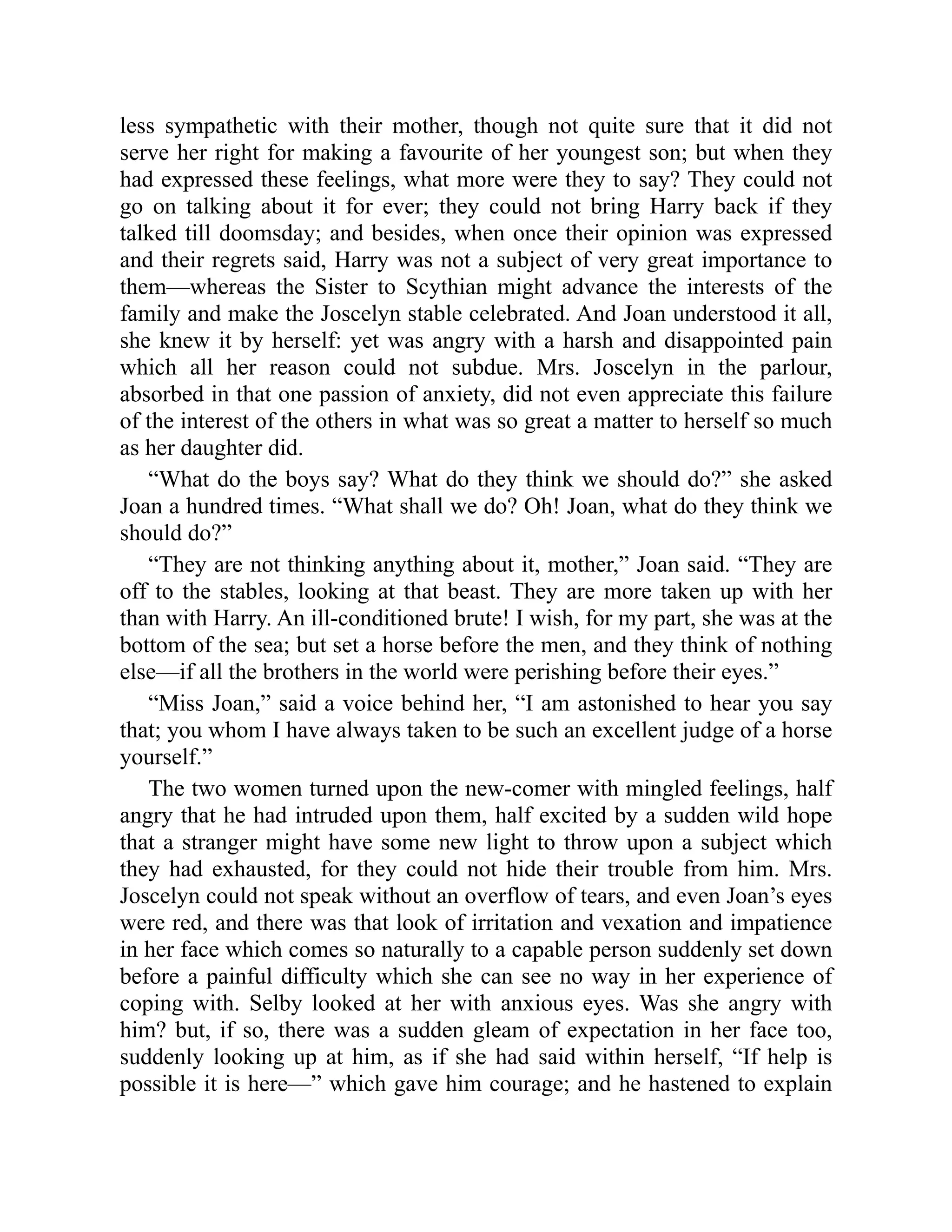 less sympathetic with their mother, though not quite sure that it did not
serve her right for making a favourite of her youngest son; but when they
had expressed these feelings, what more were they to say? They could not
go on talking about it for ever; they could not bring Harry back if they
talked till doomsday; and besides, when once their opinion was expressed
and their regrets said, Harry was not a subject of very great importance to
them—whereas the Sister to Scythian might advance the interests of the
family and make the Joscelyn stable celebrated. And Joan understood it all,
she knew it by herself: yet was angry with a harsh and disappointed pain
which all her reason could not subdue. Mrs. Joscelyn in the parlour,
absorbed in that one passion of anxiety, did not even appreciate this failure
of the interest of the others in what was so great a matter to herself so much
as her daughter did.
“What do the boys say? What do they think we should do?” she asked
Joan a hundred times. “What shall we do? Oh! Joan, what do they think we
should do?”
“They are not thinking anything about it, mother,” Joan said. “They are
off to the stables, looking at that beast. They are more taken up with her
than with Harry. An ill-conditioned brute! I wish, for my part, she was at the
bottom of the sea; but set a horse before the men, and they think of nothing
else—if all the brothers in the world were perishing before their eyes.”
“Miss Joan,” said a voice behind her, “I am astonished to hear you say
that; you whom I have always taken to be such an excellent judge of a horse
yourself.”
The two women turned upon the new-comer with mingled feelings, half
angry that he had intruded upon them, half excited by a sudden wild hope
that a stranger might have some new light to throw upon a subject which
they had exhausted, for they could not hide their trouble from him. Mrs.
Joscelyn could not speak without an overflow of tears, and even Joan’s eyes
were red, and there was that look of irritation and vexation and impatience
in her face which comes so naturally to a capable person suddenly set down
before a painful difficulty which she can see no way in her experience of
coping with. Selby looked at her with anxious eyes. Was she angry with
him? but, if so, there was a sudden gleam of expectation in her face too,
suddenly looking up at him, as if she had said within herself, “If help is
possible it is here—” which gave him courage; and he hastened to explain
 