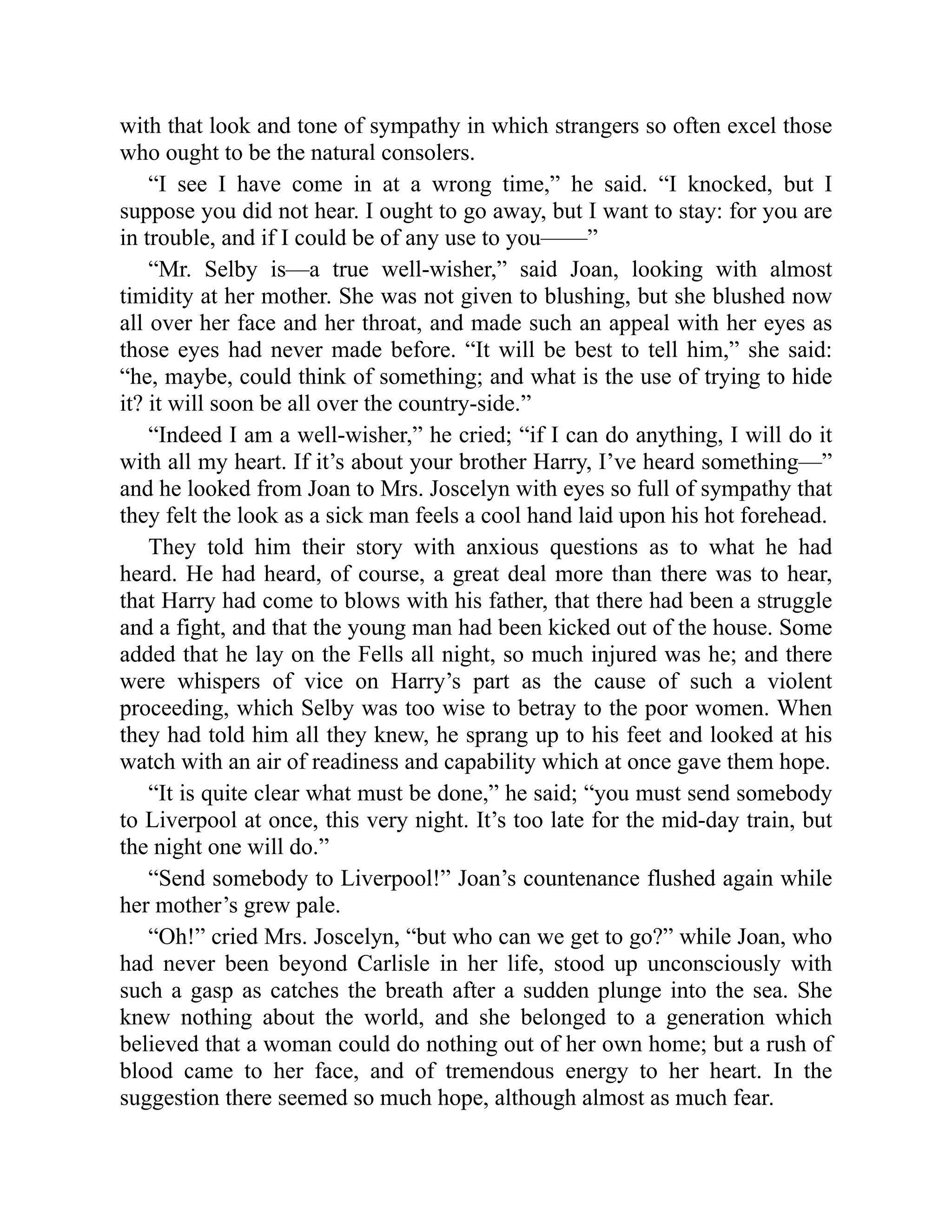 with that look and tone of sympathy in which strangers so often excel those
who ought to be the natural consolers.
“I see I have come in at a wrong time,” he said. “I knocked, but I
suppose you did not hear. I ought to go away, but I want to stay: for you are
in trouble, and if I could be of any use to you——”
“Mr. Selby is—a true well-wisher,” said Joan, looking with almost
timidity at her mother. She was not given to blushing, but she blushed now
all over her face and her throat, and made such an appeal with her eyes as
those eyes had never made before. “It will be best to tell him,” she said:
“he, maybe, could think of something; and what is the use of trying to hide
it? it will soon be all over the country-side.”
“Indeed I am a well-wisher,” he cried; “if I can do anything, I will do it
with all my heart. If it’s about your brother Harry, I’ve heard something—”
and he looked from Joan to Mrs. Joscelyn with eyes so full of sympathy that
they felt the look as a sick man feels a cool hand laid upon his hot forehead.
They told him their story with anxious questions as to what he had
heard. He had heard, of course, a great deal more than there was to hear,
that Harry had come to blows with his father, that there had been a struggle
and a fight, and that the young man had been kicked out of the house. Some
added that he lay on the Fells all night, so much injured was he; and there
were whispers of vice on Harry’s part as the cause of such a violent
proceeding, which Selby was too wise to betray to the poor women. When
they had told him all they knew, he sprang up to his feet and looked at his
watch with an air of readiness and capability which at once gave them hope.
“It is quite clear what must be done,” he said; “you must send somebody
to Liverpool at once, this very night. It’s too late for the mid-day train, but
the night one will do.”
“Send somebody to Liverpool!” Joan’s countenance flushed again while
her mother’s grew pale.
“Oh!” cried Mrs. Joscelyn, “but who can we get to go?” while Joan, who
had never been beyond Carlisle in her life, stood up unconsciously with
such a gasp as catches the breath after a sudden plunge into the sea. She
knew nothing about the world, and she belonged to a generation which
believed that a woman could do nothing out of her own home; but a rush of
blood came to her face, and of tremendous energy to her heart. In the
suggestion there seemed so much hope, although almost as much fear.
 