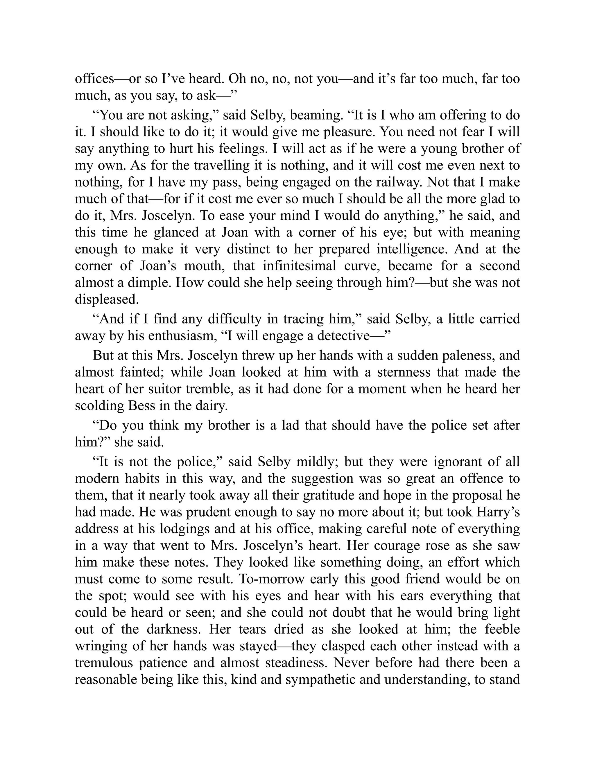 offices—or so I’ve heard. Oh no, no, not you—and it’s far too much, far too
much, as you say, to ask—”
“You are not asking,” said Selby, beaming. “It is I who am offering to do
it. I should like to do it; it would give me pleasure. You need not fear I will
say anything to hurt his feelings. I will act as if he were a young brother of
my own. As for the travelling it is nothing, and it will cost me even next to
nothing, for I have my pass, being engaged on the railway. Not that I make
much of that—for if it cost me ever so much I should be all the more glad to
do it, Mrs. Joscelyn. To ease your mind I would do anything,” he said, and
this time he glanced at Joan with a corner of his eye; but with meaning
enough to make it very distinct to her prepared intelligence. And at the
corner of Joan’s mouth, that infinitesimal curve, became for a second
almost a dimple. How could she help seeing through him?—but she was not
displeased.
“And if I find any difficulty in tracing him,” said Selby, a little carried
away by his enthusiasm, “I will engage a detective—”
But at this Mrs. Joscelyn threw up her hands with a sudden paleness, and
almost fainted; while Joan looked at him with a sternness that made the
heart of her suitor tremble, as it had done for a moment when he heard her
scolding Bess in the dairy.
“Do you think my brother is a lad that should have the police set after
him?” she said.
“It is not the police,” said Selby mildly; but they were ignorant of all
modern habits in this way, and the suggestion was so great an offence to
them, that it nearly took away all their gratitude and hope in the proposal he
had made. He was prudent enough to say no more about it; but took Harry’s
address at his lodgings and at his office, making careful note of everything
in a way that went to Mrs. Joscelyn’s heart. Her courage rose as she saw
him make these notes. They looked like something doing, an effort which
must come to some result. To-morrow early this good friend would be on
the spot; would see with his eyes and hear with his ears everything that
could be heard or seen; and she could not doubt that he would bring light
out of the darkness. Her tears dried as she looked at him; the feeble
wringing of her hands was stayed—they clasped each other instead with a
tremulous patience and almost steadiness. Never before had there been a
reasonable being like this, kind and sympathetic and understanding, to stand
 