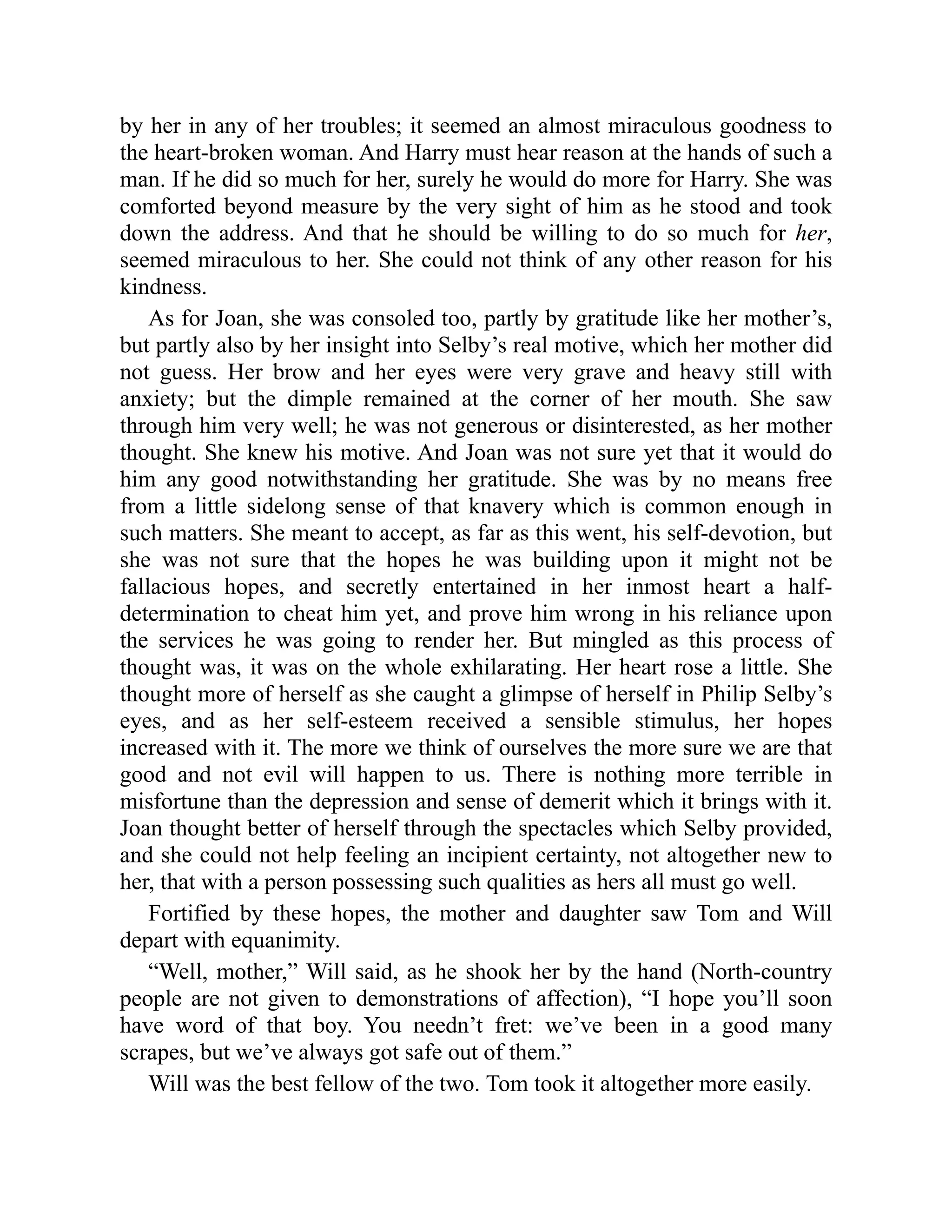 by her in any of her troubles; it seemed an almost miraculous goodness to
the heart-broken woman. And Harry must hear reason at the hands of such a
man. If he did so much for her, surely he would do more for Harry. She was
comforted beyond measure by the very sight of him as he stood and took
down the address. And that he should be willing to do so much for her,
seemed miraculous to her. She could not think of any other reason for his
kindness.
As for Joan, she was consoled too, partly by gratitude like her mother’s,
but partly also by her insight into Selby’s real motive, which her mother did
not guess. Her brow and her eyes were very grave and heavy still with
anxiety; but the dimple remained at the corner of her mouth. She saw
through him very well; he was not generous or disinterested, as her mother
thought. She knew his motive. And Joan was not sure yet that it would do
him any good notwithstanding her gratitude. She was by no means free
from a little sidelong sense of that knavery which is common enough in
such matters. She meant to accept, as far as this went, his self-devotion, but
she was not sure that the hopes he was building upon it might not be
fallacious hopes, and secretly entertained in her inmost heart a half-
determination to cheat him yet, and prove him wrong in his reliance upon
the services he was going to render her. But mingled as this process of
thought was, it was on the whole exhilarating. Her heart rose a little. She
thought more of herself as she caught a glimpse of herself in Philip Selby’s
eyes, and as her self-esteem received a sensible stimulus, her hopes
increased with it. The more we think of ourselves the more sure we are that
good and not evil will happen to us. There is nothing more terrible in
misfortune than the depression and sense of demerit which it brings with it.
Joan thought better of herself through the spectacles which Selby provided,
and she could not help feeling an incipient certainty, not altogether new to
her, that with a person possessing such qualities as hers all must go well.
Fortified by these hopes, the mother and daughter saw Tom and Will
depart with equanimity.
“Well, mother,” Will said, as he shook her by the hand (North-country
people are not given to demonstrations of affection), “I hope you’ll soon
have word of that boy. You needn’t fret: we’ve been in a good many
scrapes, but we’ve always got safe out of them.”
Will was the best fellow of the two. Tom took it altogether more easily.
 