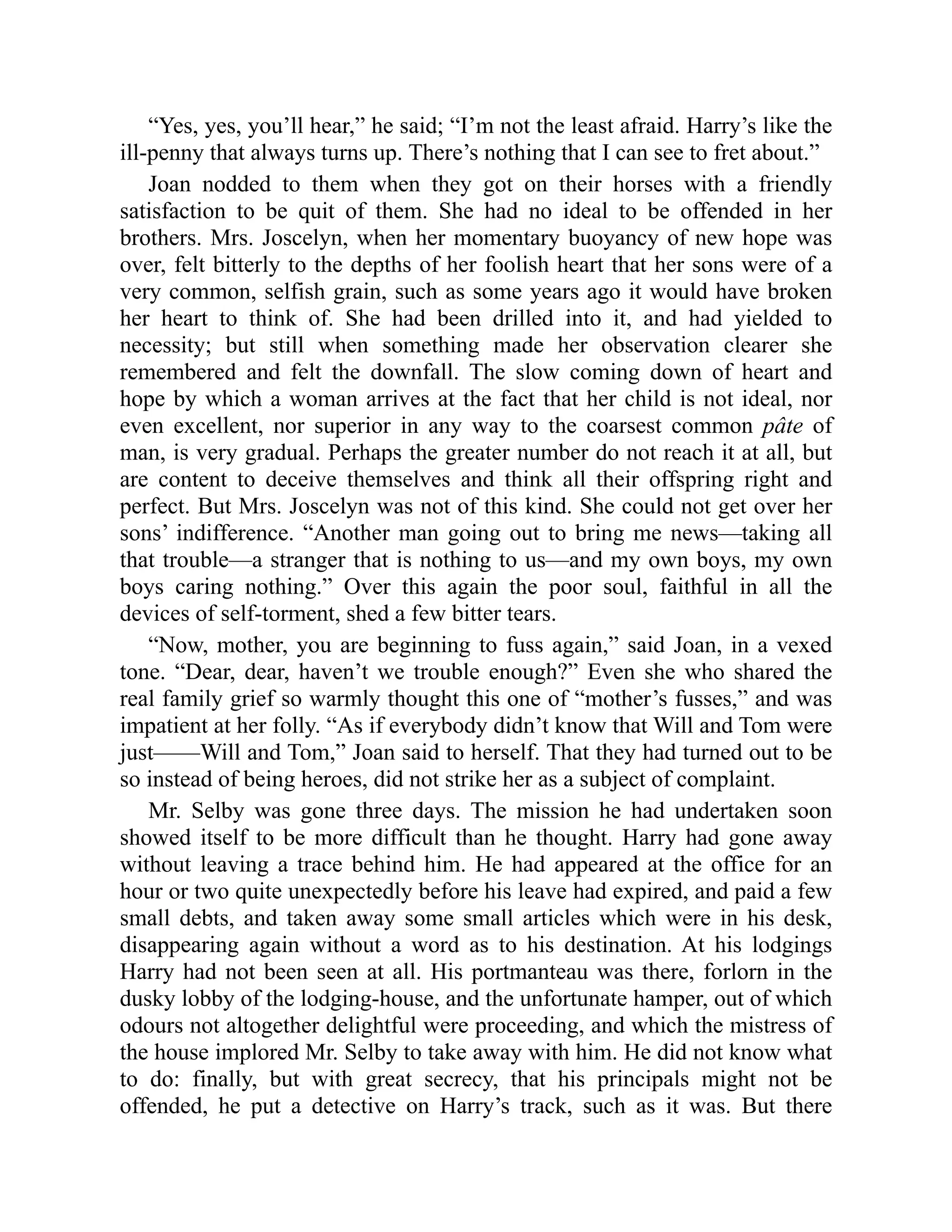 “Yes, yes, you’ll hear,” he said; “I’m not the least afraid. Harry’s like the
ill-penny that always turns up. There’s nothing that I can see to fret about.”
Joan nodded to them when they got on their horses with a friendly
satisfaction to be quit of them. She had no ideal to be offended in her
brothers. Mrs. Joscelyn, when her momentary buoyancy of new hope was
over, felt bitterly to the depths of her foolish heart that her sons were of a
very common, selfish grain, such as some years ago it would have broken
her heart to think of. She had been drilled into it, and had yielded to
necessity; but still when something made her observation clearer she
remembered and felt the downfall. The slow coming down of heart and
hope by which a woman arrives at the fact that her child is not ideal, nor
even excellent, nor superior in any way to the coarsest common pâte of
man, is very gradual. Perhaps the greater number do not reach it at all, but
are content to deceive themselves and think all their offspring right and
perfect. But Mrs. Joscelyn was not of this kind. She could not get over her
sons’ indifference. “Another man going out to bring me news—taking all
that trouble—a stranger that is nothing to us—and my own boys, my own
boys caring nothing.” Over this again the poor soul, faithful in all the
devices of self-torment, shed a few bitter tears.
“Now, mother, you are beginning to fuss again,” said Joan, in a vexed
tone. “Dear, dear, haven’t we trouble enough?” Even she who shared the
real family grief so warmly thought this one of “mother’s fusses,” and was
impatient at her folly. “As if everybody didn’t know that Will and Tom were
just——Will and Tom,” Joan said to herself. That they had turned out to be
so instead of being heroes, did not strike her as a subject of complaint.
Mr. Selby was gone three days. The mission he had undertaken soon
showed itself to be more difficult than he thought. Harry had gone away
without leaving a trace behind him. He had appeared at the office for an
hour or two quite unexpectedly before his leave had expired, and paid a few
small debts, and taken away some small articles which were in his desk,
disappearing again without a word as to his destination. At his lodgings
Harry had not been seen at all. His portmanteau was there, forlorn in the
dusky lobby of the lodging-house, and the unfortunate hamper, out of which
odours not altogether delightful were proceeding, and which the mistress of
the house implored Mr. Selby to take away with him. He did not know what
to do: finally, but with great secrecy, that his principals might not be
offended, he put a detective on Harry’s track, such as it was. But there
 