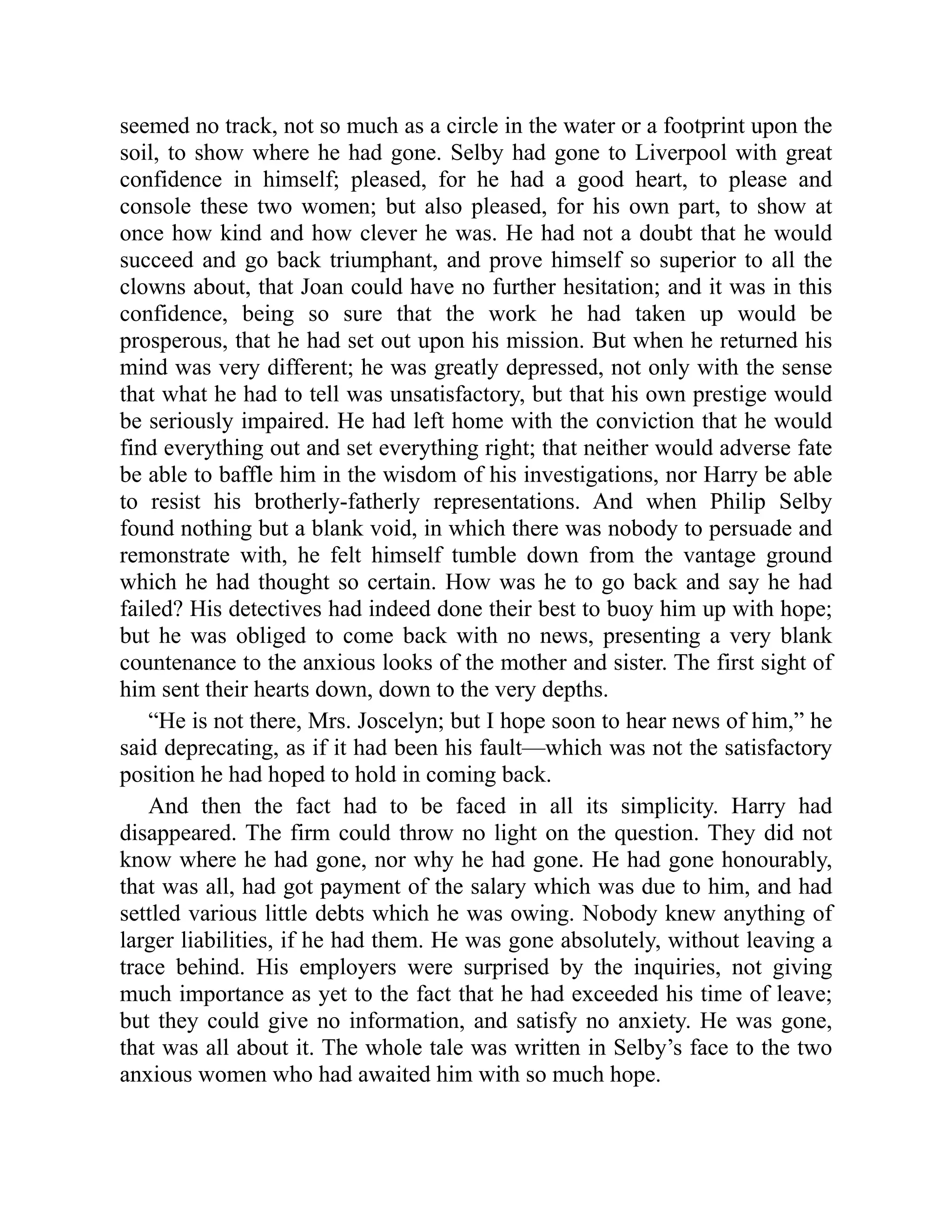 seemed no track, not so much as a circle in the water or a footprint upon the
soil, to show where he had gone. Selby had gone to Liverpool with great
confidence in himself; pleased, for he had a good heart, to please and
console these two women; but also pleased, for his own part, to show at
once how kind and how clever he was. He had not a doubt that he would
succeed and go back triumphant, and prove himself so superior to all the
clowns about, that Joan could have no further hesitation; and it was in this
confidence, being so sure that the work he had taken up would be
prosperous, that he had set out upon his mission. But when he returned his
mind was very different; he was greatly depressed, not only with the sense
that what he had to tell was unsatisfactory, but that his own prestige would
be seriously impaired. He had left home with the conviction that he would
find everything out and set everything right; that neither would adverse fate
be able to baffle him in the wisdom of his investigations, nor Harry be able
to resist his brotherly-fatherly representations. And when Philip Selby
found nothing but a blank void, in which there was nobody to persuade and
remonstrate with, he felt himself tumble down from the vantage ground
which he had thought so certain. How was he to go back and say he had
failed? His detectives had indeed done their best to buoy him up with hope;
but he was obliged to come back with no news, presenting a very blank
countenance to the anxious looks of the mother and sister. The first sight of
him sent their hearts down, down to the very depths.
“He is not there, Mrs. Joscelyn; but I hope soon to hear news of him,” he
said deprecating, as if it had been his fault—which was not the satisfactory
position he had hoped to hold in coming back.
And then the fact had to be faced in all its simplicity. Harry had
disappeared. The firm could throw no light on the question. They did not
know where he had gone, nor why he had gone. He had gone honourably,
that was all, had got payment of the salary which was due to him, and had
settled various little debts which he was owing. Nobody knew anything of
larger liabilities, if he had them. He was gone absolutely, without leaving a
trace behind. His employers were surprised by the inquiries, not giving
much importance as yet to the fact that he had exceeded his time of leave;
but they could give no information, and satisfy no anxiety. He was gone,
that was all about it. The whole tale was written in Selby’s face to the two
anxious women who had awaited him with so much hope.
 