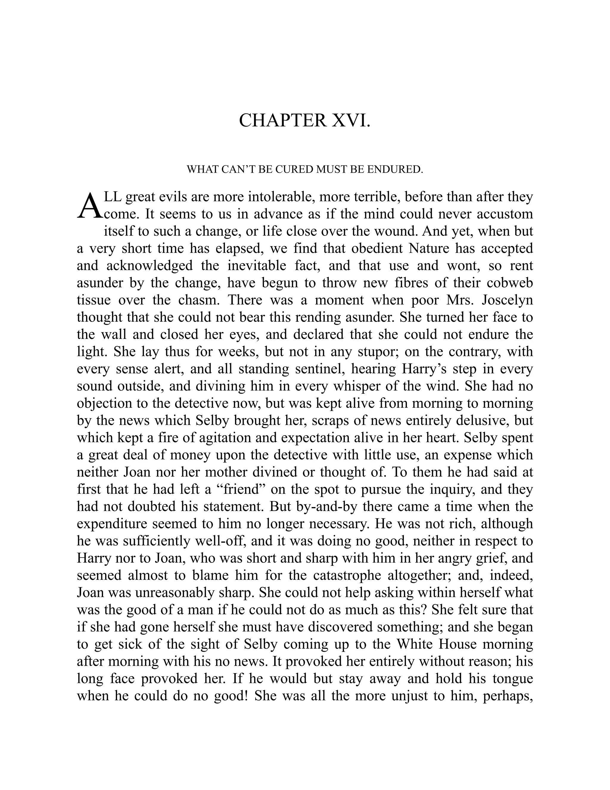A
CHAPTER XVI.
WHAT CAN’T BE CURED MUST BE ENDURED.
LL great evils are more intolerable, more terrible, before than after they
come. It seems to us in advance as if the mind could never accustom
itself to such a change, or life close over the wound. And yet, when but
a very short time has elapsed, we find that obedient Nature has accepted
and acknowledged the inevitable fact, and that use and wont, so rent
asunder by the change, have begun to throw new fibres of their cobweb
tissue over the chasm. There was a moment when poor Mrs. Joscelyn
thought that she could not bear this rending asunder. She turned her face to
the wall and closed her eyes, and declared that she could not endure the
light. She lay thus for weeks, but not in any stupor; on the contrary, with
every sense alert, and all standing sentinel, hearing Harry’s step in every
sound outside, and divining him in every whisper of the wind. She had no
objection to the detective now, but was kept alive from morning to morning
by the news which Selby brought her, scraps of news entirely delusive, but
which kept a fire of agitation and expectation alive in her heart. Selby spent
a great deal of money upon the detective with little use, an expense which
neither Joan nor her mother divined or thought of. To them he had said at
first that he had left a “friend” on the spot to pursue the inquiry, and they
had not doubted his statement. But by-and-by there came a time when the
expenditure seemed to him no longer necessary. He was not rich, although
he was sufficiently well-off, and it was doing no good, neither in respect to
Harry nor to Joan, who was short and sharp with him in her angry grief, and
seemed almost to blame him for the catastrophe altogether; and, indeed,
Joan was unreasonably sharp. She could not help asking within herself what
was the good of a man if he could not do as much as this? She felt sure that
if she had gone herself she must have discovered something; and she began
to get sick of the sight of Selby coming up to the White House morning
after morning with his no news. It provoked her entirely without reason; his
long face provoked her. If he would but stay away and hold his tongue
when he could do no good! She was all the more unjust to him, perhaps,
 