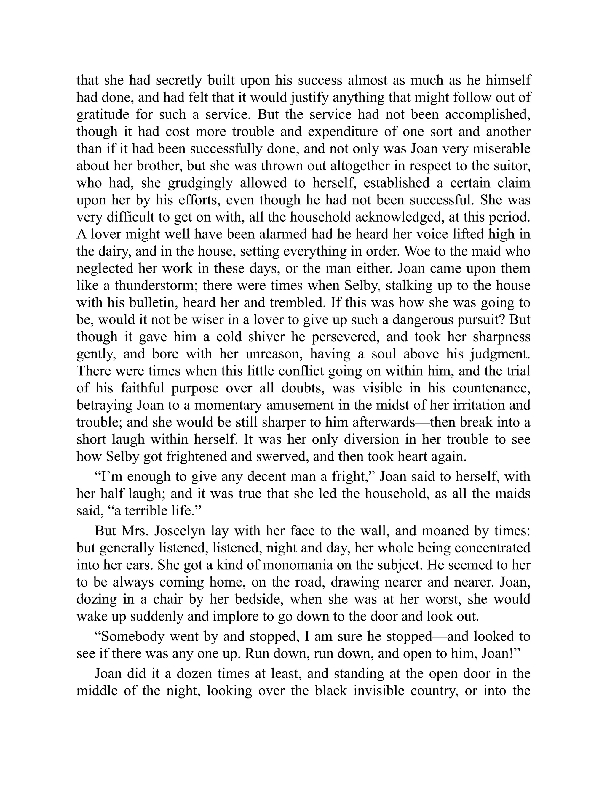 that she had secretly built upon his success almost as much as he himself
had done, and had felt that it would justify anything that might follow out of
gratitude for such a service. But the service had not been accomplished,
though it had cost more trouble and expenditure of one sort and another
than if it had been successfully done, and not only was Joan very miserable
about her brother, but she was thrown out altogether in respect to the suitor,
who had, she grudgingly allowed to herself, established a certain claim
upon her by his efforts, even though he had not been successful. She was
very difficult to get on with, all the household acknowledged, at this period.
A lover might well have been alarmed had he heard her voice lifted high in
the dairy, and in the house, setting everything in order. Woe to the maid who
neglected her work in these days, or the man either. Joan came upon them
like a thunderstorm; there were times when Selby, stalking up to the house
with his bulletin, heard her and trembled. If this was how she was going to
be, would it not be wiser in a lover to give up such a dangerous pursuit? But
though it gave him a cold shiver he persevered, and took her sharpness
gently, and bore with her unreason, having a soul above his judgment.
There were times when this little conflict going on within him, and the trial
of his faithful purpose over all doubts, was visible in his countenance,
betraying Joan to a momentary amusement in the midst of her irritation and
trouble; and she would be still sharper to him afterwards—then break into a
short laugh within herself. It was her only diversion in her trouble to see
how Selby got frightened and swerved, and then took heart again.
“I’m enough to give any decent man a fright,” Joan said to herself, with
her half laugh; and it was true that she led the household, as all the maids
said, “a terrible life.”
But Mrs. Joscelyn lay with her face to the wall, and moaned by times:
but generally listened, listened, night and day, her whole being concentrated
into her ears. She got a kind of monomania on the subject. He seemed to her
to be always coming home, on the road, drawing nearer and nearer. Joan,
dozing in a chair by her bedside, when she was at her worst, she would
wake up suddenly and implore to go down to the door and look out.
“Somebody went by and stopped, I am sure he stopped—and looked to
see if there was any one up. Run down, run down, and open to him, Joan!”
Joan did it a dozen times at least, and standing at the open door in the
middle of the night, looking over the black invisible country, or into the
 