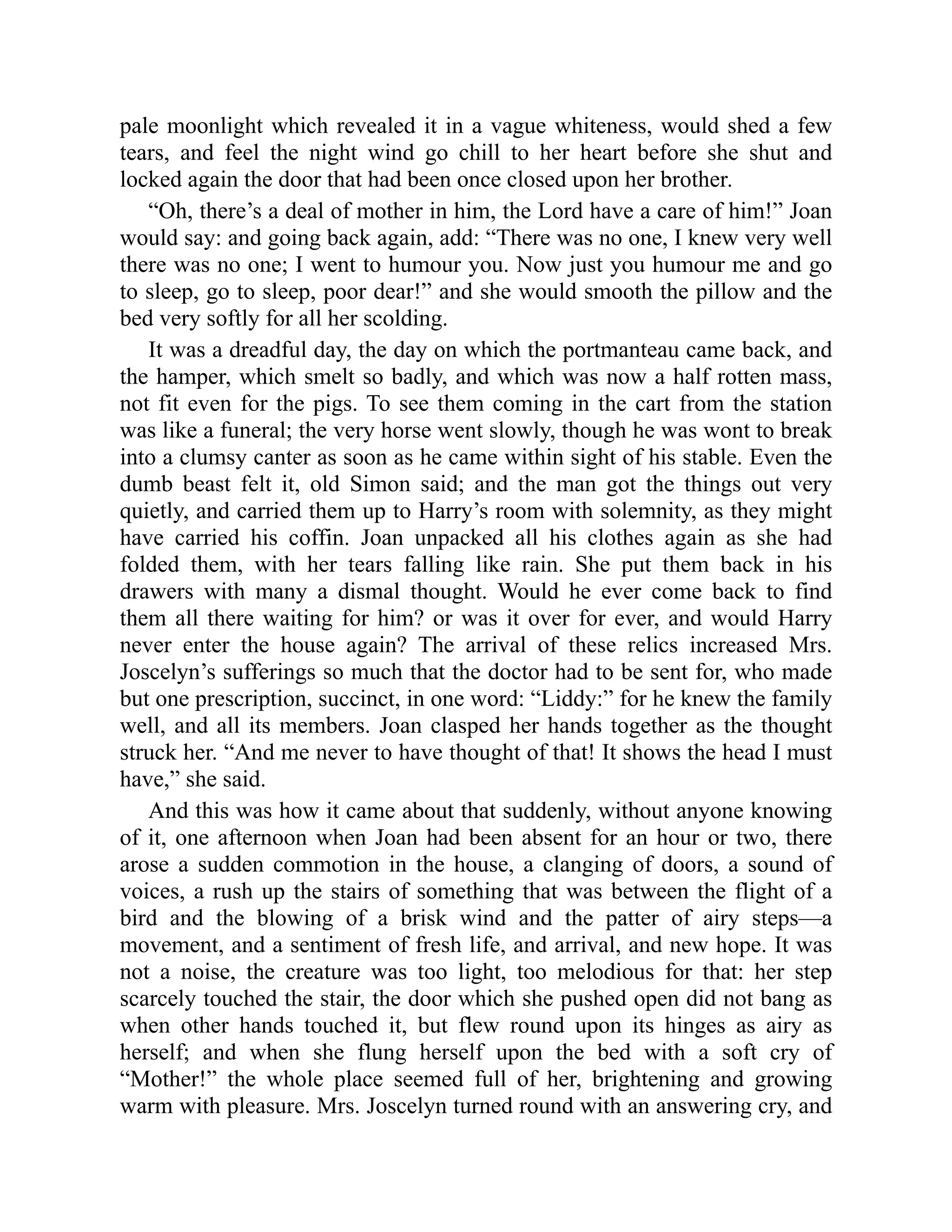 pale moonlight which revealed it in a vague whiteness, would shed a few
tears, and feel the night wind go chill to her heart before she shut and
locked again the door that had been once closed upon her brother.
“Oh, there’s a deal of mother in him, the Lord have a care of him!” Joan
would say: and going back again, add: “There was no one, I knew very well
there was no one; I went to humour you. Now just you humour me and go
to sleep, go to sleep, poor dear!” and she would smooth the pillow and the
bed very softly for all her scolding.
It was a dreadful day, the day on which the portmanteau came back, and
the hamper, which smelt so badly, and which was now a half rotten mass,
not fit even for the pigs. To see them coming in the cart from the station
was like a funeral; the very horse went slowly, though he was wont to break
into a clumsy canter as soon as he came within sight of his stable. Even the
dumb beast felt it, old Simon said; and the man got the things out very
quietly, and carried them up to Harry’s room with solemnity, as they might
have carried his coffin. Joan unpacked all his clothes again as she had
folded them, with her tears falling like rain. She put them back in his
drawers with many a dismal thought. Would he ever come back to find
them all there waiting for him? or was it over for ever, and would Harry
never enter the house again? The arrival of these relics increased Mrs.
Joscelyn’s sufferings so much that the doctor had to be sent for, who made
but one prescription, succinct, in one word: “Liddy:” for he knew the family
well, and all its members. Joan clasped her hands together as the thought
struck her. “And me never to have thought of that! It shows the head I must
have,” she said.
And this was how it came about that suddenly, without anyone knowing
of it, one afternoon when Joan had been absent for an hour or two, there
arose a sudden commotion in the house, a clanging of doors, a sound of
voices, a rush up the stairs of something that was between the flight of a
bird and the blowing of a brisk wind and the patter of airy steps—a
movement, and a sentiment of fresh life, and arrival, and new hope. It was
not a noise, the creature was too light, too melodious for that: her step
scarcely touched the stair, the door which she pushed open did not bang as
when other hands touched it, but flew round upon its hinges as airy as
herself; and when she flung herself upon the bed with a soft cry of
“Mother!” the whole place seemed full of her, brightening and growing
warm with pleasure. Mrs. Joscelyn turned round with an answering cry, and
 