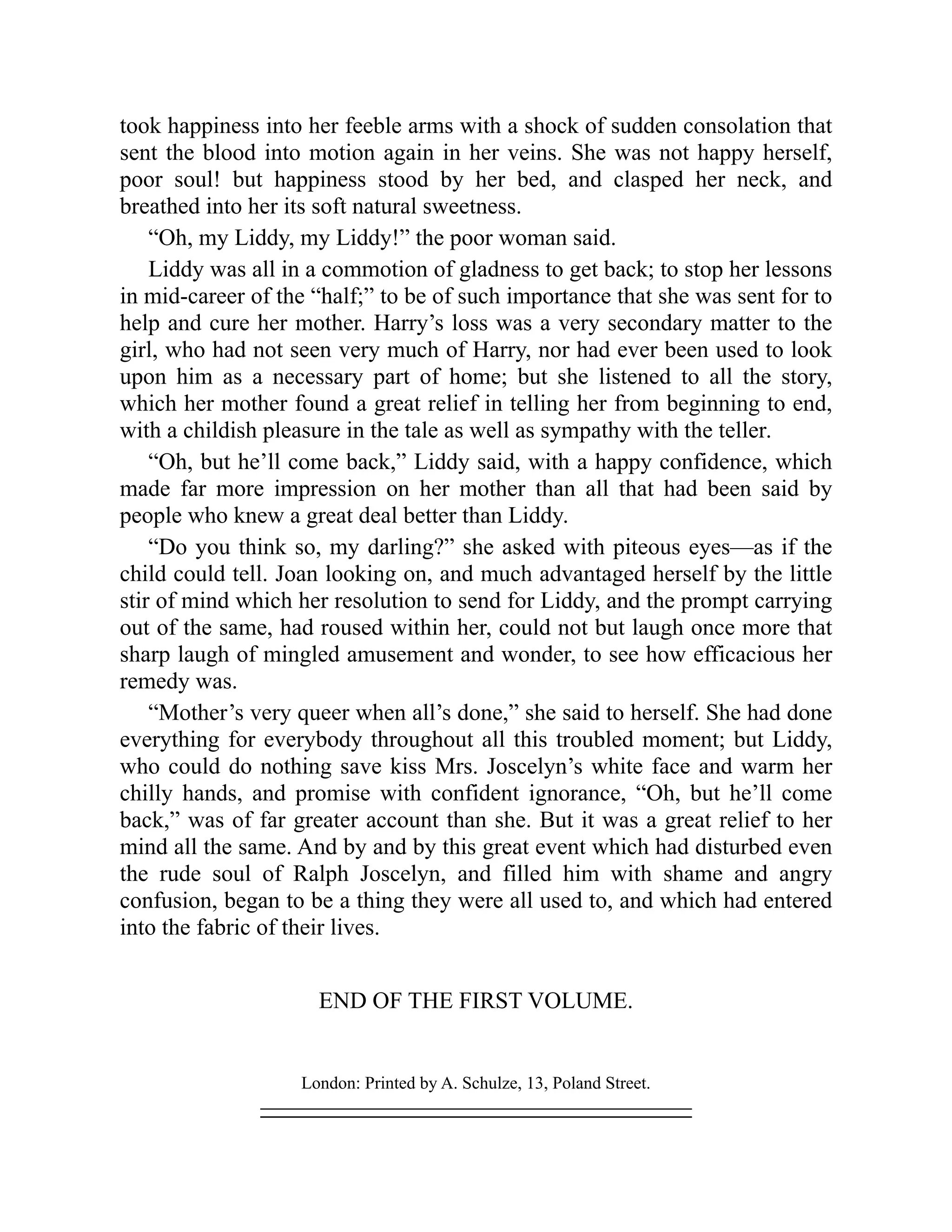 took happiness into her feeble arms with a shock of sudden consolation that
sent the blood into motion again in her veins. She was not happy herself,
poor soul! but happiness stood by her bed, and clasped her neck, and
breathed into her its soft natural sweetness.
“Oh, my Liddy, my Liddy!” the poor woman said.
Liddy was all in a commotion of gladness to get back; to stop her lessons
in mid-career of the “half;” to be of such importance that she was sent for to
help and cure her mother. Harry’s loss was a very secondary matter to the
girl, who had not seen very much of Harry, nor had ever been used to look
upon him as a necessary part of home; but she listened to all the story,
which her mother found a great relief in telling her from beginning to end,
with a childish pleasure in the tale as well as sympathy with the teller.
“Oh, but he’ll come back,” Liddy said, with a happy confidence, which
made far more impression on her mother than all that had been said by
people who knew a great deal better than Liddy.
“Do you think so, my darling?” she asked with piteous eyes—as if the
child could tell. Joan looking on, and much advantaged herself by the little
stir of mind which her resolution to send for Liddy, and the prompt carrying
out of the same, had roused within her, could not but laugh once more that
sharp laugh of mingled amusement and wonder, to see how efficacious her
remedy was.
“Mother’s very queer when all’s done,” she said to herself. She had done
everything for everybody throughout all this troubled moment; but Liddy,
who could do nothing save kiss Mrs. Joscelyn’s white face and warm her
chilly hands, and promise with confident ignorance, “Oh, but he’ll come
back,” was of far greater account than she. But it was a great relief to her
mind all the same. And by and by this great event which had disturbed even
the rude soul of Ralph Joscelyn, and filled him with shame and angry
confusion, began to be a thing they were all used to, and which had entered
into the fabric of their lives.
END OF THE FIRST VOLUME.
London: Printed by A. Schulze, 13, Poland Street.
 