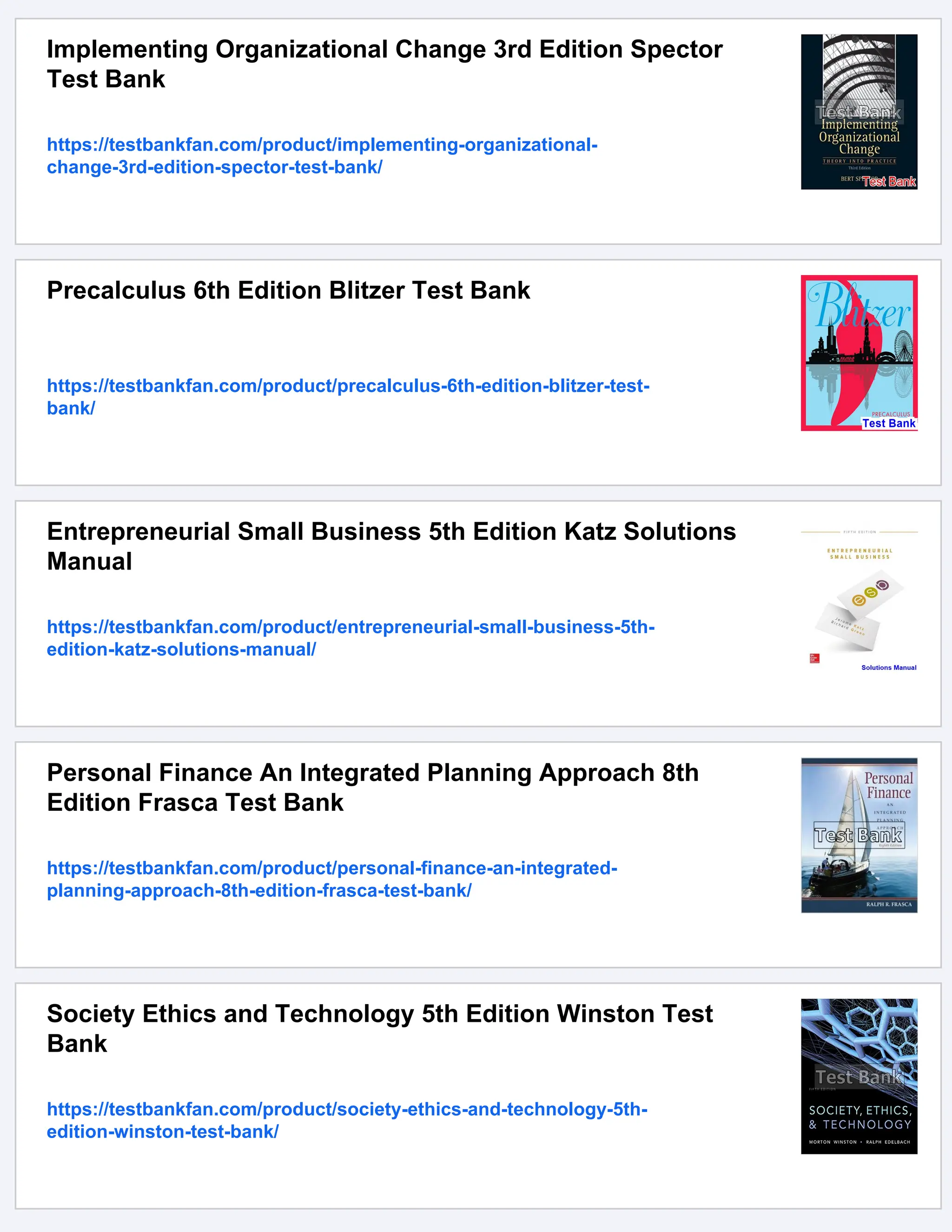 Implementing Organizational Change 3rd Edition Spector
Test Bank
https://testbankfan.com/product/implementing-organizational-
change-3rd-edition-spector-test-bank/
Precalculus 6th Edition Blitzer Test Bank
https://testbankfan.com/product/precalculus-6th-edition-blitzer-test-
bank/
Entrepreneurial Small Business 5th Edition Katz Solutions
Manual
https://testbankfan.com/product/entrepreneurial-small-business-5th-
edition-katz-solutions-manual/
Personal Finance An Integrated Planning Approach 8th
Edition Frasca Test Bank
https://testbankfan.com/product/personal-finance-an-integrated-
planning-approach-8th-edition-frasca-test-bank/
Society Ethics and Technology 5th Edition Winston Test
Bank
https://testbankfan.com/product/society-ethics-and-technology-5th-
edition-winston-test-bank/
 