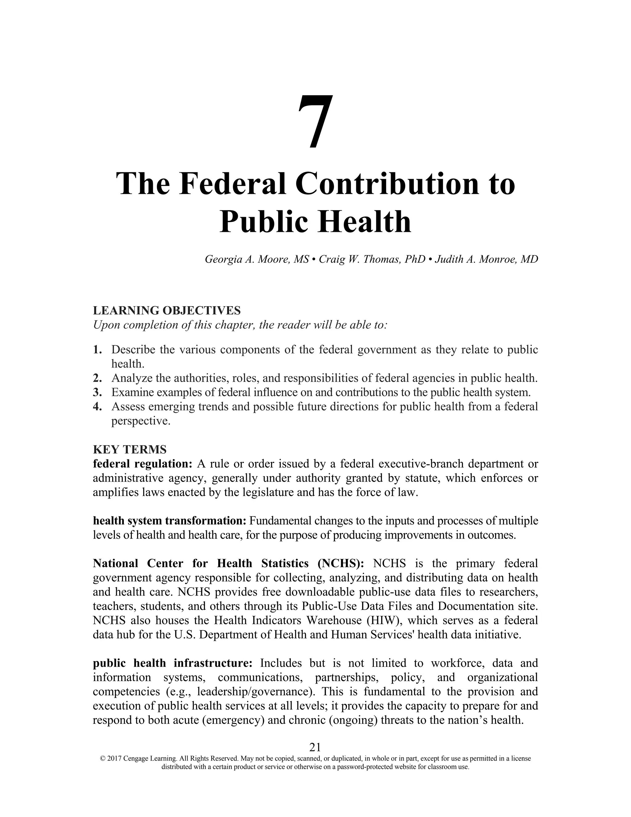 21
© 2017 Cengage Learning. All Rights Reserved. May not be copied, scanned, or duplicated, in whole or in part, except for use as permitted in a license
distributed with a certain product or service or otherwise on a password-protected website for classroom use.
7
The Federal Contribution to
Public Health
Georgia A. Moore, MS • Craig W. Thomas, PhD • Judith A. Monroe, MD
LEARNING OBJECTIVES
Upon completion of this chapter, the reader will be able to:
1. Describe the various components of the federal government as they relate to public
health.
2. Analyze the authorities, roles, and responsibilities of federal agencies in public health.
3. Examine examples of federal influence on and contributions to the public health system.
4. Assess emerging trends and possible future directions for public health from a federal
perspective.
KEY TERMS
federal regulation: A rule or order issued by a federal executive-branch department or
administrative agency, generally under authority granted by statute, which enforces or
amplifies laws enacted by the legislature and has the force of law.
health system transformation: Fundamental changes to the inputs and processes of multiple
levels of health and health care, for the purpose of producing improvements in outcomes.
National Center for Health Statistics (NCHS): NCHS is the primary federal
government agency responsible for collecting, analyzing, and distributing data on health
and health care. NCHS provides free downloadable public-use data files to researchers,
teachers, students, and others through its Public-Use Data Files and Documentation site.
NCHS also houses the Health Indicators Warehouse (HIW), which serves as a federal
data hub for the U.S. Department of Health and Human Services' health data initiative.
public health infrastructure: Includes but is not limited to workforce, data and
information systems, communications, partnerships, policy, and organizational
competencies (e.g., leadership/governance). This is fundamental to the provision and
execution of public health services at all levels; it provides the capacity to prepare for and
respond to both acute (emergency) and chronic (ongoing) threats to the nation’s health.
 