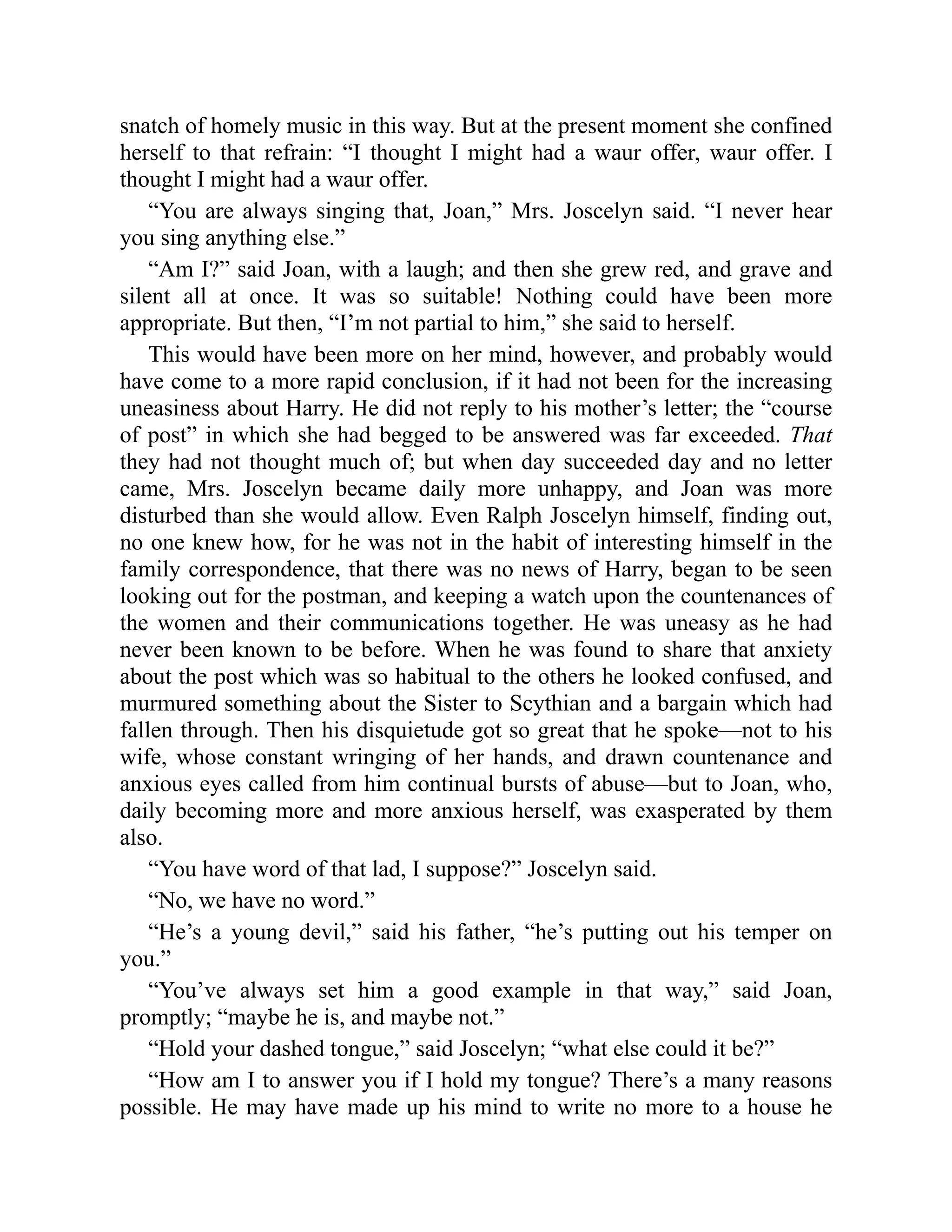snatch of homely music in this way. But at the present moment she confined
herself to that refrain: “I thought I might had a waur offer, waur offer. I
thought I might had a waur offer.
“You are always singing that, Joan,” Mrs. Joscelyn said. “I never hear
you sing anything else.”
“Am I?” said Joan, with a laugh; and then she grew red, and grave and
silent all at once. It was so suitable! Nothing could have been more
appropriate. But then, “I’m not partial to him,” she said to herself.
This would have been more on her mind, however, and probably would
have come to a more rapid conclusion, if it had not been for the increasing
uneasiness about Harry. He did not reply to his mother’s letter; the “course
of post” in which she had begged to be answered was far exceeded. That
they had not thought much of; but when day succeeded day and no letter
came, Mrs. Joscelyn became daily more unhappy, and Joan was more
disturbed than she would allow. Even Ralph Joscelyn himself, finding out,
no one knew how, for he was not in the habit of interesting himself in the
family correspondence, that there was no news of Harry, began to be seen
looking out for the postman, and keeping a watch upon the countenances of
the women and their communications together. He was uneasy as he had
never been known to be before. When he was found to share that anxiety
about the post which was so habitual to the others he looked confused, and
murmured something about the Sister to Scythian and a bargain which had
fallen through. Then his disquietude got so great that he spoke—not to his
wife, whose constant wringing of her hands, and drawn countenance and
anxious eyes called from him continual bursts of abuse—but to Joan, who,
daily becoming more and more anxious herself, was exasperated by them
also.
“You have word of that lad, I suppose?” Joscelyn said.
“No, we have no word.”
“He’s a young devil,” said his father, “he’s putting out his temper on
you.”
“You’ve always set him a good example in that way,” said Joan,
promptly; “maybe he is, and maybe not.”
“Hold your dashed tongue,” said Joscelyn; “what else could it be?”
“How am I to answer you if I hold my tongue? There’s a many reasons
possible. He may have made up his mind to write no more to a house he
 