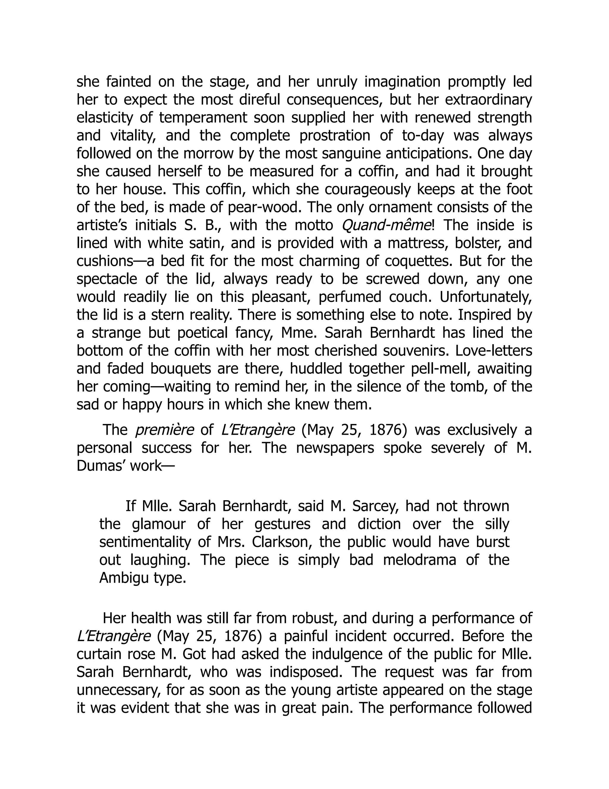 she fainted on the stage, and her unruly imagination promptly led
her to expect the most direful consequences, but her extraordinary
elasticity of temperament soon supplied her with renewed strength
and vitality, and the complete prostration of to-day was always
followed on the morrow by the most sanguine anticipations. One day
she caused herself to be measured for a coffin, and had it brought
to her house. This coffin, which she courageously keeps at the foot
of the bed, is made of pear-wood. The only ornament consists of the
artiste’s initials S. B., with the motto Quand-même! The inside is
lined with white satin, and is provided with a mattress, bolster, and
cushions—a bed fit for the most charming of coquettes. But for the
spectacle of the lid, always ready to be screwed down, any one
would readily lie on this pleasant, perfumed couch. Unfortunately,
the lid is a stern reality. There is something else to note. Inspired by
a strange but poetical fancy, Mme. Sarah Bernhardt has lined the
bottom of the coffin with her most cherished souvenirs. Love-letters
and faded bouquets are there, huddled together pell-mell, awaiting
her coming—waiting to remind her, in the silence of the tomb, of the
sad or happy hours in which she knew them.
The première of L’Etrangère (May 25, 1876) was exclusively a
personal success for her. The newspapers spoke severely of M.
Dumas’ work—
If Mlle. Sarah Bernhardt, said M. Sarcey, had not thrown
the glamour of her gestures and diction over the silly
sentimentality of Mrs. Clarkson, the public would have burst
out laughing. The piece is simply bad melodrama of the
Ambigu type.
Her health was still far from robust, and during a performance of
L’Etrangère (May 25, 1876) a painful incident occurred. Before the
curtain rose M. Got had asked the indulgence of the public for Mlle.
Sarah Bernhardt, who was indisposed. The request was far from
unnecessary, for as soon as the young artiste appeared on the stage
it was evident that she was in great pain. The performance followed
 