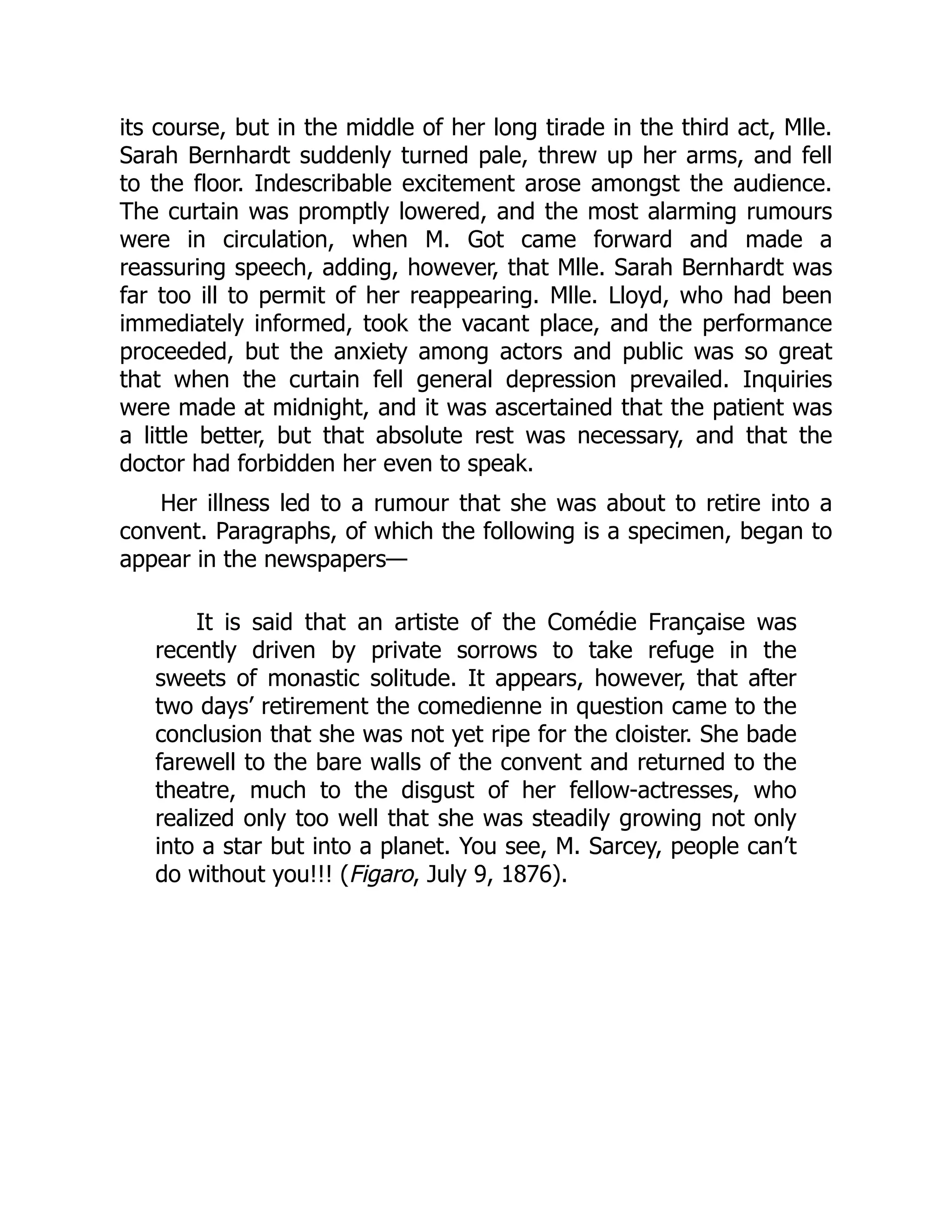 its course, but in the middle of her long tirade in the third act, Mlle.
Sarah Bernhardt suddenly turned pale, threw up her arms, and fell
to the floor. Indescribable excitement arose amongst the audience.
The curtain was promptly lowered, and the most alarming rumours
were in circulation, when M. Got came forward and made a
reassuring speech, adding, however, that Mlle. Sarah Bernhardt was
far too ill to permit of her reappearing. Mlle. Lloyd, who had been
immediately informed, took the vacant place, and the performance
proceeded, but the anxiety among actors and public was so great
that when the curtain fell general depression prevailed. Inquiries
were made at midnight, and it was ascertained that the patient was
a little better, but that absolute rest was necessary, and that the
doctor had forbidden her even to speak.
Her illness led to a rumour that she was about to retire into a
convent. Paragraphs, of which the following is a specimen, began to
appear in the newspapers—
It is said that an artiste of the Comédie Française was
recently driven by private sorrows to take refuge in the
sweets of monastic solitude. It appears, however, that after
two days’ retirement the comedienne in question came to the
conclusion that she was not yet ripe for the cloister. She bade
farewell to the bare walls of the convent and returned to the
theatre, much to the disgust of her fellow-actresses, who
realized only too well that she was steadily growing not only
into a star but into a planet. You see, M. Sarcey, people can’t
do without you!!! (Figaro, July 9, 1876).
 