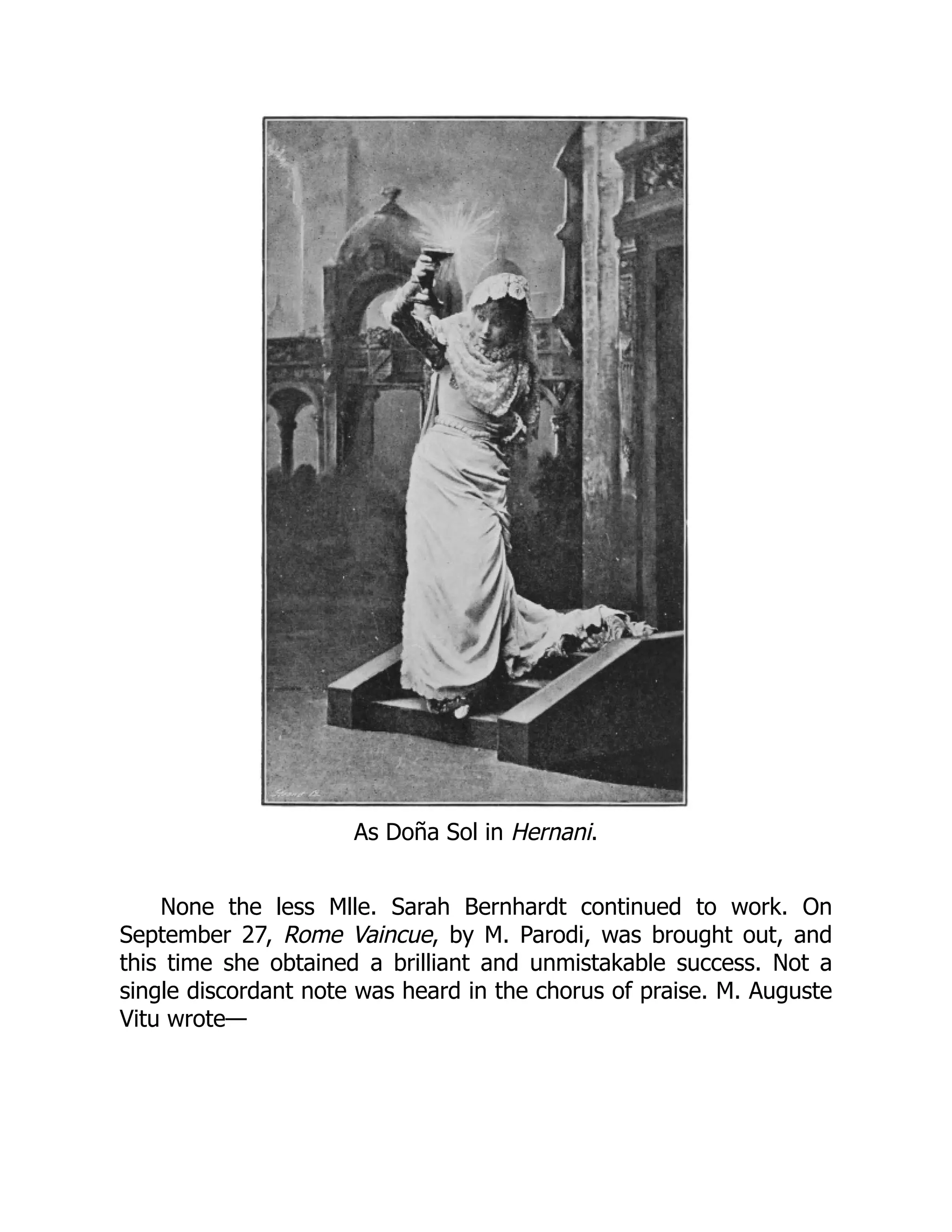 As Doña Sol in Hernani.
None the less Mlle. Sarah Bernhardt continued to work. On
September 27, Rome Vaincue, by M. Parodi, was brought out, and
this time she obtained a brilliant and unmistakable success. Not a
single discordant note was heard in the chorus of praise. M. Auguste
Vitu wrote—
 