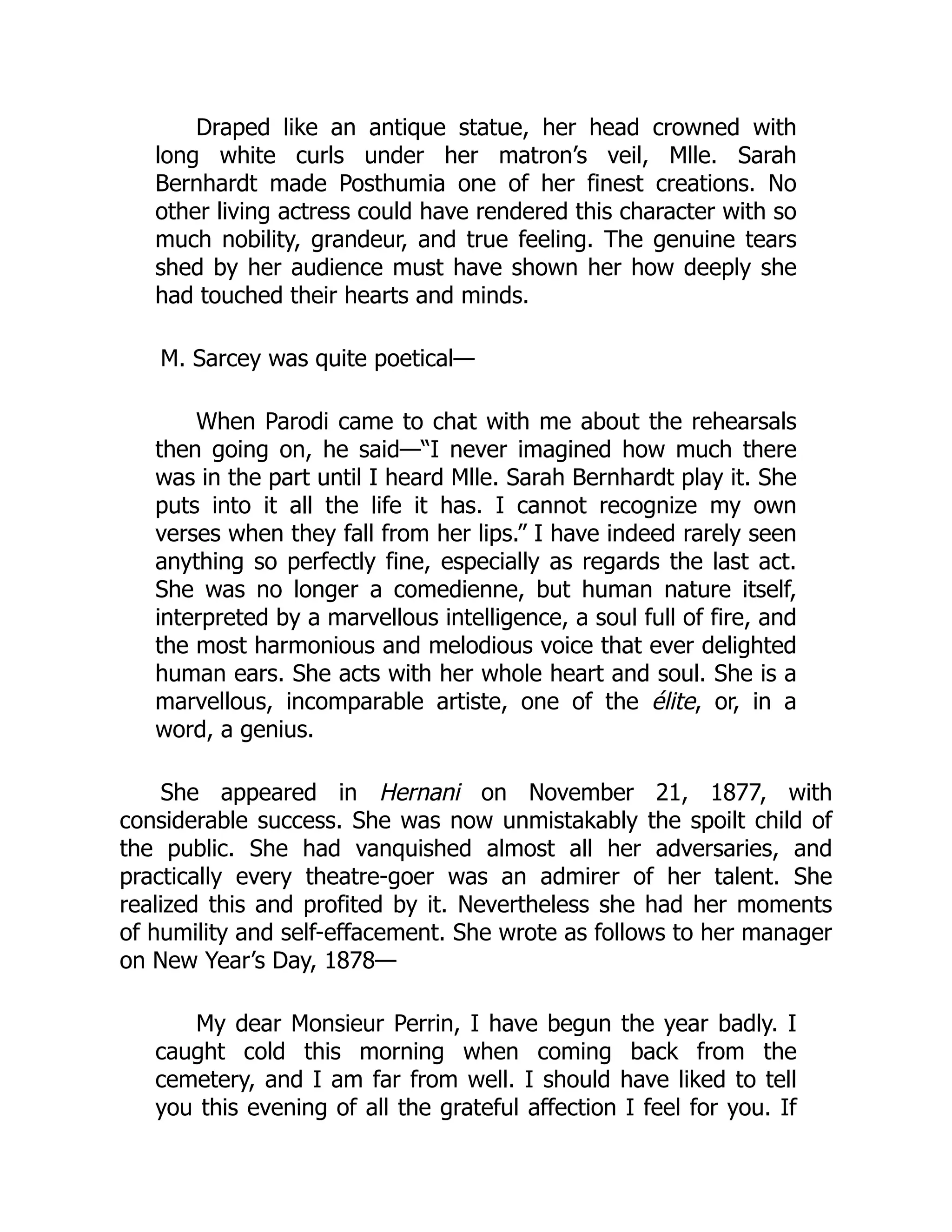 Draped like an antique statue, her head crowned with
long white curls under her matron’s veil, Mlle. Sarah
Bernhardt made Posthumia one of her finest creations. No
other living actress could have rendered this character with so
much nobility, grandeur, and true feeling. The genuine tears
shed by her audience must have shown her how deeply she
had touched their hearts and minds.
M. Sarcey was quite poetical—
When Parodi came to chat with me about the rehearsals
then going on, he said—“I never imagined how much there
was in the part until I heard Mlle. Sarah Bernhardt play it. She
puts into it all the life it has. I cannot recognize my own
verses when they fall from her lips.” I have indeed rarely seen
anything so perfectly fine, especially as regards the last act.
She was no longer a comedienne, but human nature itself,
interpreted by a marvellous intelligence, a soul full of fire, and
the most harmonious and melodious voice that ever delighted
human ears. She acts with her whole heart and soul. She is a
marvellous, incomparable artiste, one of the élite, or, in a
word, a genius.
She appeared in Hernani on November 21, 1877, with
considerable success. She was now unmistakably the spoilt child of
the public. She had vanquished almost all her adversaries, and
practically every theatre-goer was an admirer of her talent. She
realized this and profited by it. Nevertheless she had her moments
of humility and self-effacement. She wrote as follows to her manager
on New Year’s Day, 1878—
My dear Monsieur Perrin, I have begun the year badly. I
caught cold this morning when coming back from the
cemetery, and I am far from well. I should have liked to tell
you this evening of all the grateful affection I feel for you. If
 