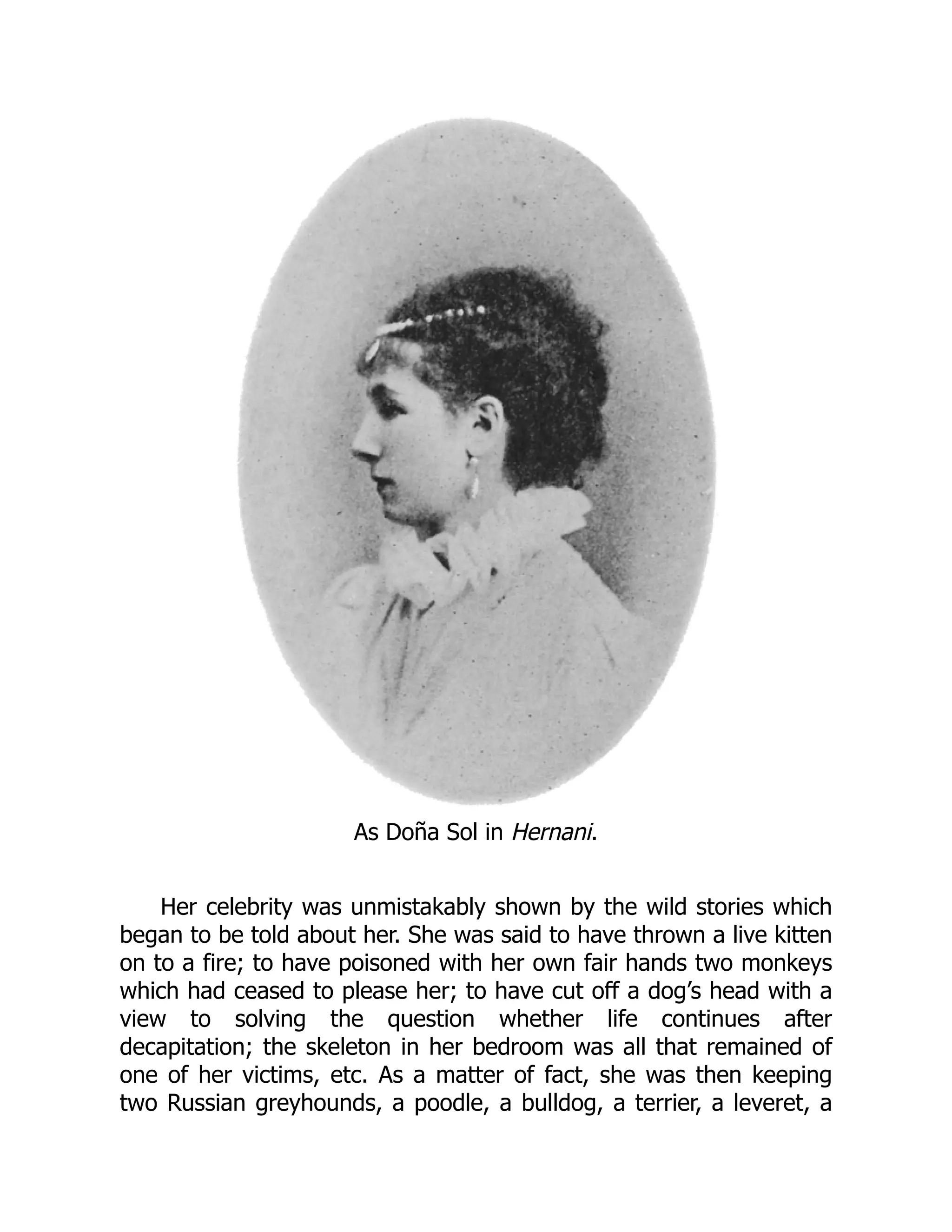 As Doña Sol in Hernani.
Her celebrity was unmistakably shown by the wild stories which
began to be told about her. She was said to have thrown a live kitten
on to a fire; to have poisoned with her own fair hands two monkeys
which had ceased to please her; to have cut off a dog’s head with a
view to solving the question whether life continues after
decapitation; the skeleton in her bedroom was all that remained of
one of her victims, etc. As a matter of fact, she was then keeping
two Russian greyhounds, a poodle, a bulldog, a terrier, a leveret, a
 