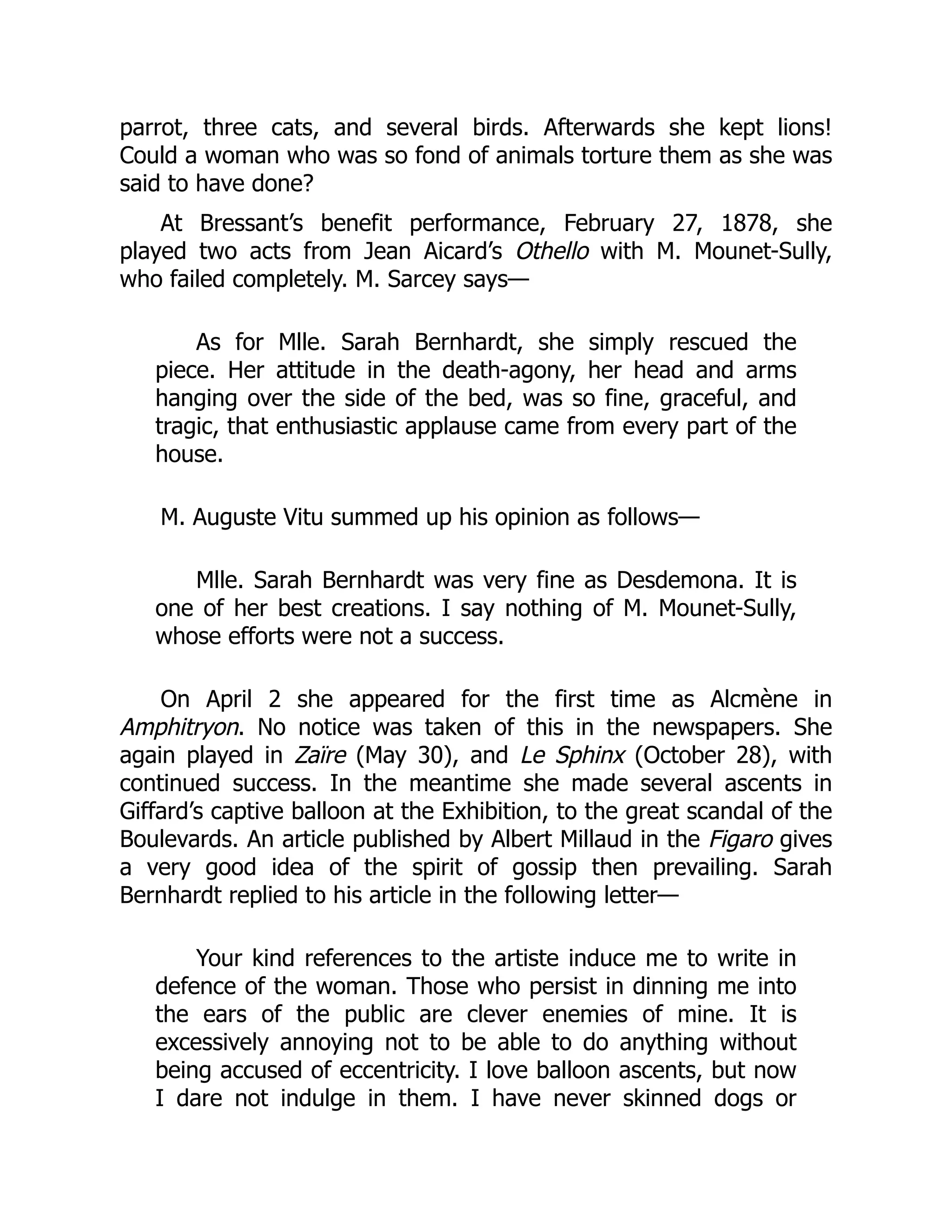 parrot, three cats, and several birds. Afterwards she kept lions!
Could a woman who was so fond of animals torture them as she was
said to have done?
At Bressant’s benefit performance, February 27, 1878, she
played two acts from Jean Aicard’s Othello with M. Mounet-Sully,
who failed completely. M. Sarcey says—
As for Mlle. Sarah Bernhardt, she simply rescued the
piece. Her attitude in the death-agony, her head and arms
hanging over the side of the bed, was so fine, graceful, and
tragic, that enthusiastic applause came from every part of the
house.
M. Auguste Vitu summed up his opinion as follows—
Mlle. Sarah Bernhardt was very fine as Desdemona. It is
one of her best creations. I say nothing of M. Mounet-Sully,
whose efforts were not a success.
On April 2 she appeared for the first time as Alcmène in
Amphitryon. No notice was taken of this in the newspapers. She
again played in Zaïre (May 30), and Le Sphinx (October 28), with
continued success. In the meantime she made several ascents in
Giffard’s captive balloon at the Exhibition, to the great scandal of the
Boulevards. An article published by Albert Millaud in the Figaro gives
a very good idea of the spirit of gossip then prevailing. Sarah
Bernhardt replied to his article in the following letter—
Your kind references to the artiste induce me to write in
defence of the woman. Those who persist in dinning me into
the ears of the public are clever enemies of mine. It is
excessively annoying not to be able to do anything without
being accused of eccentricity. I love balloon ascents, but now
I dare not indulge in them. I have never skinned dogs or
 
