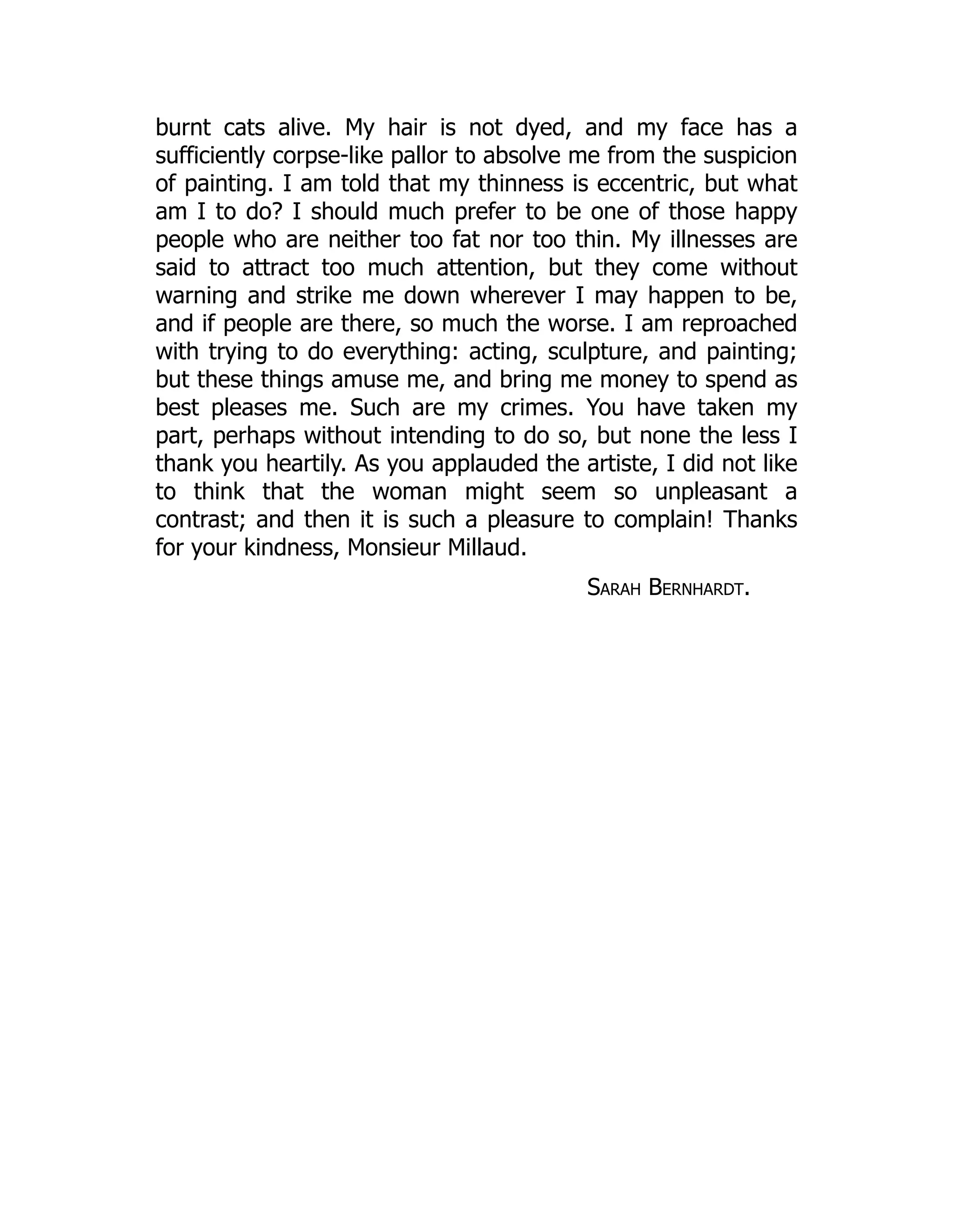 burnt cats alive. My hair is not dyed, and my face has a
sufficiently corpse-like pallor to absolve me from the suspicion
of painting. I am told that my thinness is eccentric, but what
am I to do? I should much prefer to be one of those happy
people who are neither too fat nor too thin. My illnesses are
said to attract too much attention, but they come without
warning and strike me down wherever I may happen to be,
and if people are there, so much the worse. I am reproached
with trying to do everything: acting, sculpture, and painting;
but these things amuse me, and bring me money to spend as
best pleases me. Such are my crimes. You have taken my
part, perhaps without intending to do so, but none the less I
thank you heartily. As you applauded the artiste, I did not like
to think that the woman might seem so unpleasant a
contrast; and then it is such a pleasure to complain! Thanks
for your kindness, Monsieur Millaud.
Sarah Bernhardt.
 