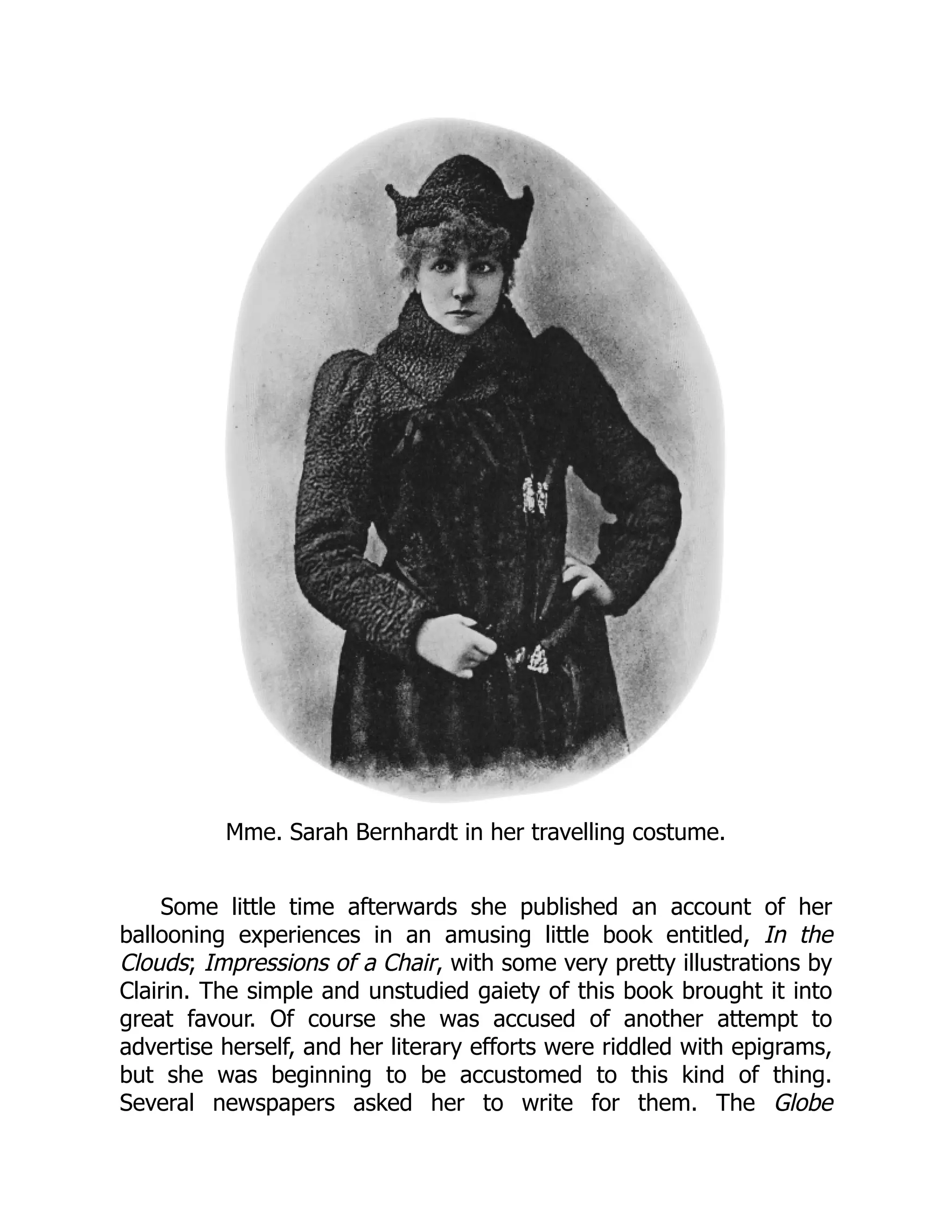 Mme. Sarah Bernhardt in her travelling costume.
Some little time afterwards she published an account of her
ballooning experiences in an amusing little book entitled, In the
Clouds; Impressions of a Chair, with some very pretty illustrations by
Clairin. The simple and unstudied gaiety of this book brought it into
great favour. Of course she was accused of another attempt to
advertise herself, and her literary efforts were riddled with epigrams,
but she was beginning to be accustomed to this kind of thing.
Several newspapers asked her to write for them. The Globe
 