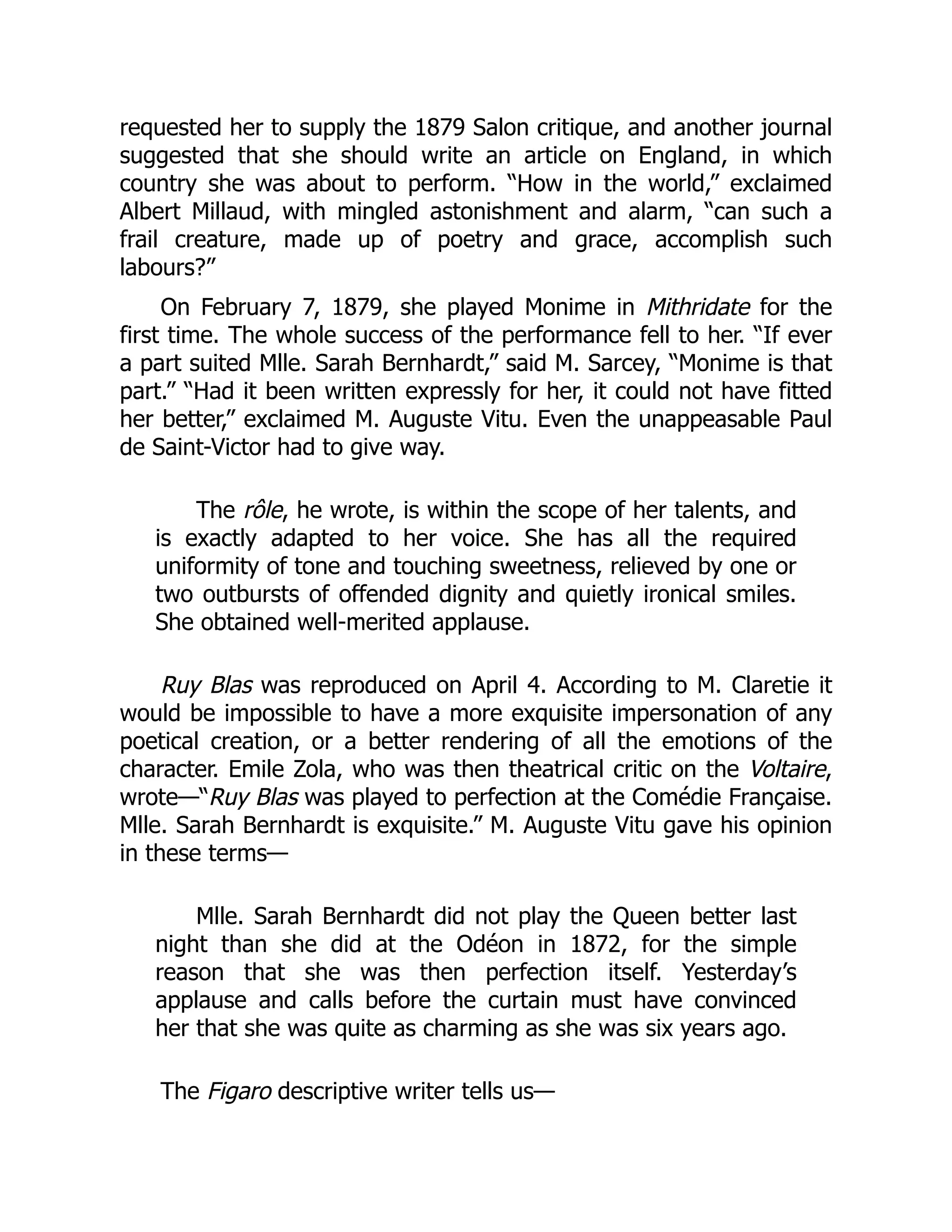 requested her to supply the 1879 Salon critique, and another journal
suggested that she should write an article on England, in which
country she was about to perform. “How in the world,” exclaimed
Albert Millaud, with mingled astonishment and alarm, “can such a
frail creature, made up of poetry and grace, accomplish such
labours?”
On February 7, 1879, she played Monime in Mithridate for the
first time. The whole success of the performance fell to her. “If ever
a part suited Mlle. Sarah Bernhardt,” said M. Sarcey, “Monime is that
part.” “Had it been written expressly for her, it could not have fitted
her better,” exclaimed M. Auguste Vitu. Even the unappeasable Paul
de Saint-Victor had to give way.
The rôle, he wrote, is within the scope of her talents, and
is exactly adapted to her voice. She has all the required
uniformity of tone and touching sweetness, relieved by one or
two outbursts of offended dignity and quietly ironical smiles.
She obtained well-merited applause.
Ruy Blas was reproduced on April 4. According to M. Claretie it
would be impossible to have a more exquisite impersonation of any
poetical creation, or a better rendering of all the emotions of the
character. Emile Zola, who was then theatrical critic on the Voltaire,
wrote—“Ruy Blas was played to perfection at the Comédie Française.
Mlle. Sarah Bernhardt is exquisite.” M. Auguste Vitu gave his opinion
in these terms—
Mlle. Sarah Bernhardt did not play the Queen better last
night than she did at the Odéon in 1872, for the simple
reason that she was then perfection itself. Yesterday’s
applause and calls before the curtain must have convinced
her that she was quite as charming as she was six years ago.
The Figaro descriptive writer tells us—
 