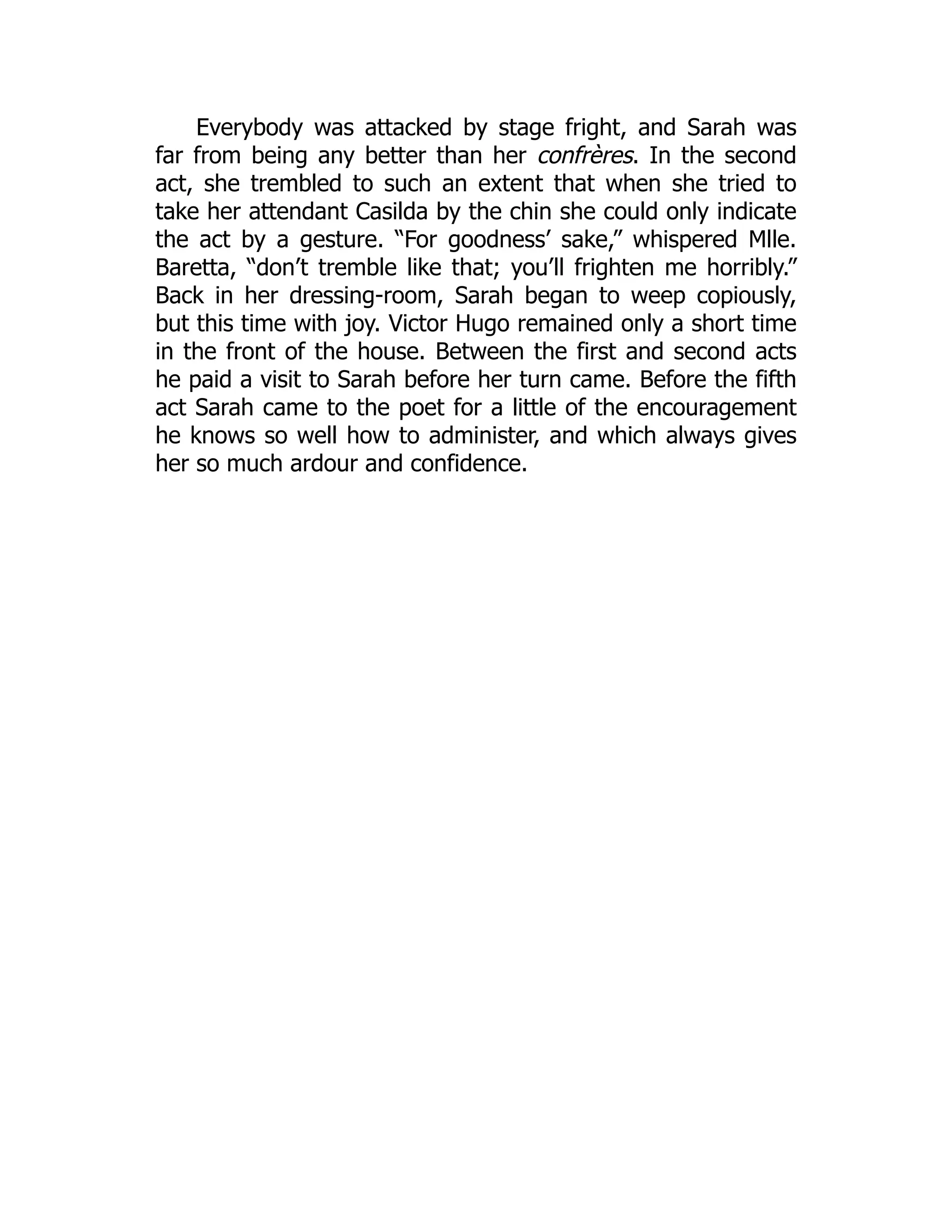 Everybody was attacked by stage fright, and Sarah was
far from being any better than her confrères. In the second
act, she trembled to such an extent that when she tried to
take her attendant Casilda by the chin she could only indicate
the act by a gesture. “For goodness’ sake,” whispered Mlle.
Baretta, “don’t tremble like that; you’ll frighten me horribly.”
Back in her dressing-room, Sarah began to weep copiously,
but this time with joy. Victor Hugo remained only a short time
in the front of the house. Between the first and second acts
he paid a visit to Sarah before her turn came. Before the fifth
act Sarah came to the poet for a little of the encouragement
he knows so well how to administer, and which always gives
her so much ardour and confidence.
 