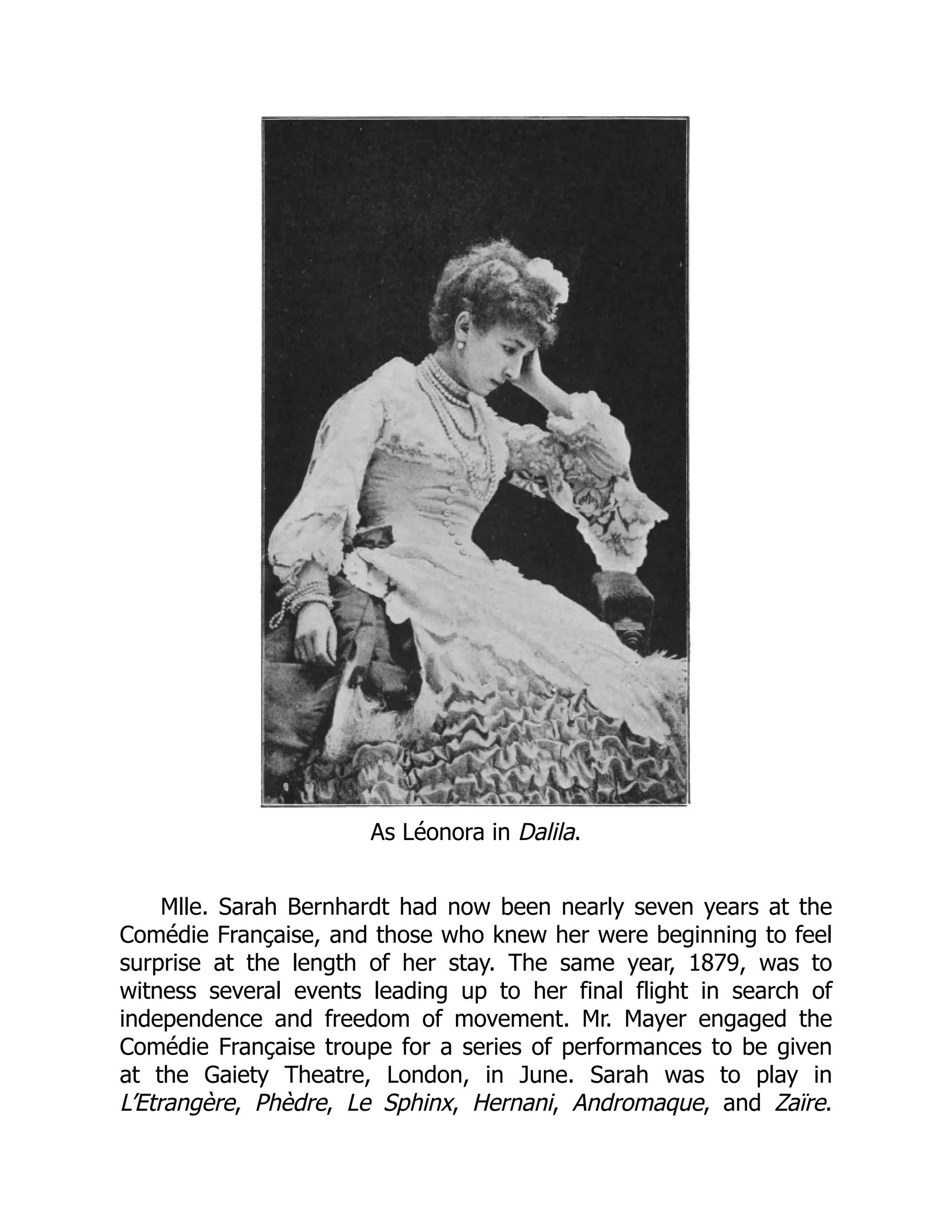 As Léonora in Dalila.
Mlle. Sarah Bernhardt had now been nearly seven years at the
Comédie Française, and those who knew her were beginning to feel
surprise at the length of her stay. The same year, 1879, was to
witness several events leading up to her final flight in search of
independence and freedom of movement. Mr. Mayer engaged the
Comédie Française troupe for a series of performances to be given
at the Gaiety Theatre, London, in June. Sarah was to play in
L’Etrangère, Phèdre, Le Sphinx, Hernani, Andromaque, and Zaïre.
 