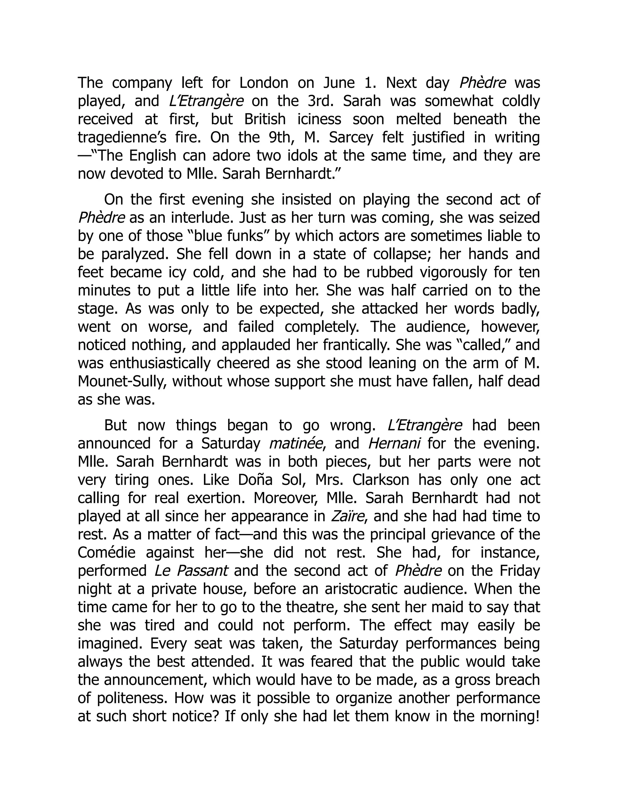 The company left for London on June 1. Next day Phèdre was
played, and L’Etrangère on the 3rd. Sarah was somewhat coldly
received at first, but British iciness soon melted beneath the
tragedienne’s fire. On the 9th, M. Sarcey felt justified in writing
—“The English can adore two idols at the same time, and they are
now devoted to Mlle. Sarah Bernhardt.”
On the first evening she insisted on playing the second act of
Phèdre as an interlude. Just as her turn was coming, she was seized
by one of those “blue funks” by which actors are sometimes liable to
be paralyzed. She fell down in a state of collapse; her hands and
feet became icy cold, and she had to be rubbed vigorously for ten
minutes to put a little life into her. She was half carried on to the
stage. As was only to be expected, she attacked her words badly,
went on worse, and failed completely. The audience, however,
noticed nothing, and applauded her frantically. She was “called,” and
was enthusiastically cheered as she stood leaning on the arm of M.
Mounet-Sully, without whose support she must have fallen, half dead
as she was.
But now things began to go wrong. L’Etrangère had been
announced for a Saturday matinée, and Hernani for the evening.
Mlle. Sarah Bernhardt was in both pieces, but her parts were not
very tiring ones. Like Doña Sol, Mrs. Clarkson has only one act
calling for real exertion. Moreover, Mlle. Sarah Bernhardt had not
played at all since her appearance in Zaïre, and she had had time to
rest. As a matter of fact—and this was the principal grievance of the
Comédie against her—she did not rest. She had, for instance,
performed Le Passant and the second act of Phèdre on the Friday
night at a private house, before an aristocratic audience. When the
time came for her to go to the theatre, she sent her maid to say that
she was tired and could not perform. The effect may easily be
imagined. Every seat was taken, the Saturday performances being
always the best attended. It was feared that the public would take
the announcement, which would have to be made, as a gross breach
of politeness. How was it possible to organize another performance
at such short notice? If only she had let them know in the morning!
 