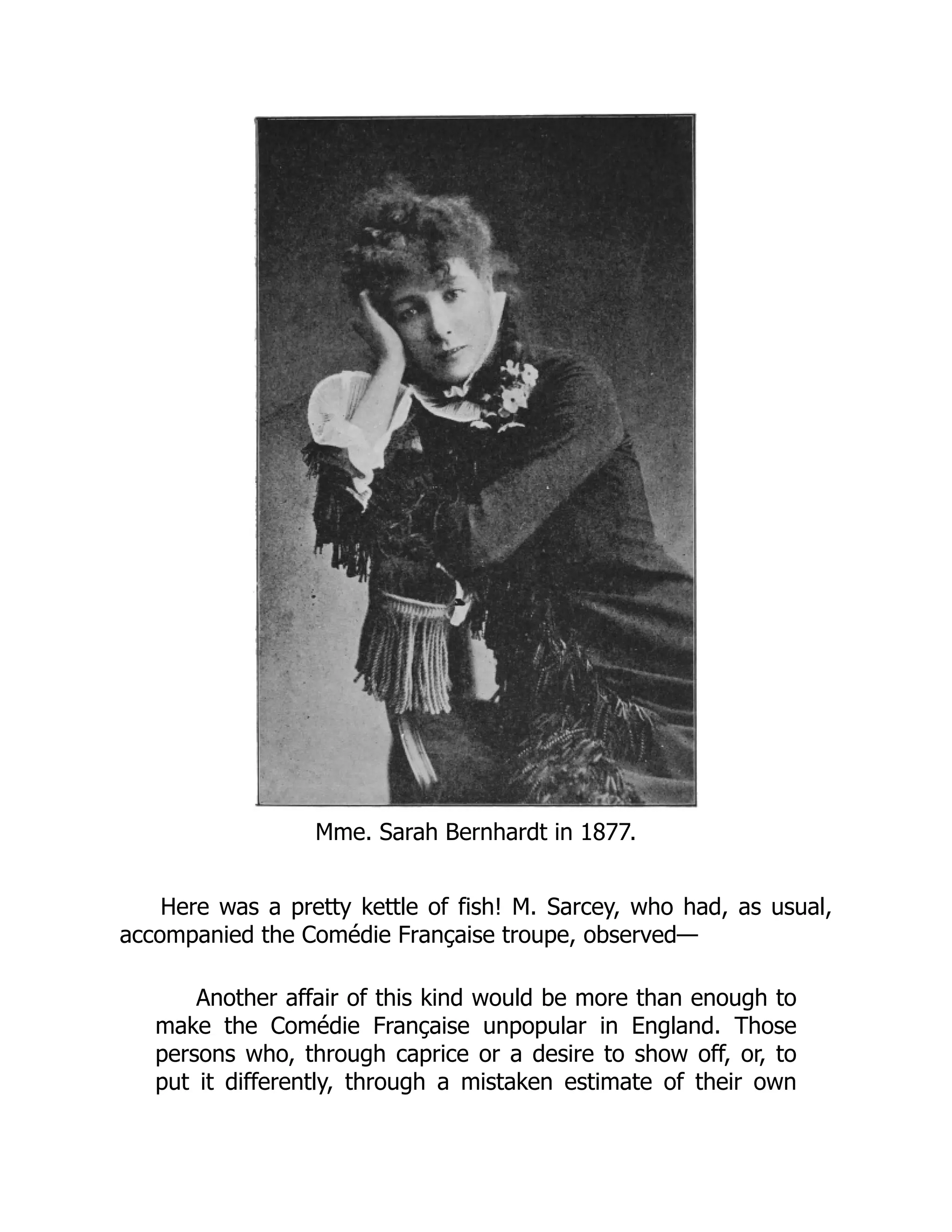 Mme. Sarah Bernhardt in 1877.
Here was a pretty kettle of fish! M. Sarcey, who had, as usual,
accompanied the Comédie Française troupe, observed—
Another affair of this kind would be more than enough to
make the Comédie Française unpopular in England. Those
persons who, through caprice or a desire to show off, or, to
put it differently, through a mistaken estimate of their own
 