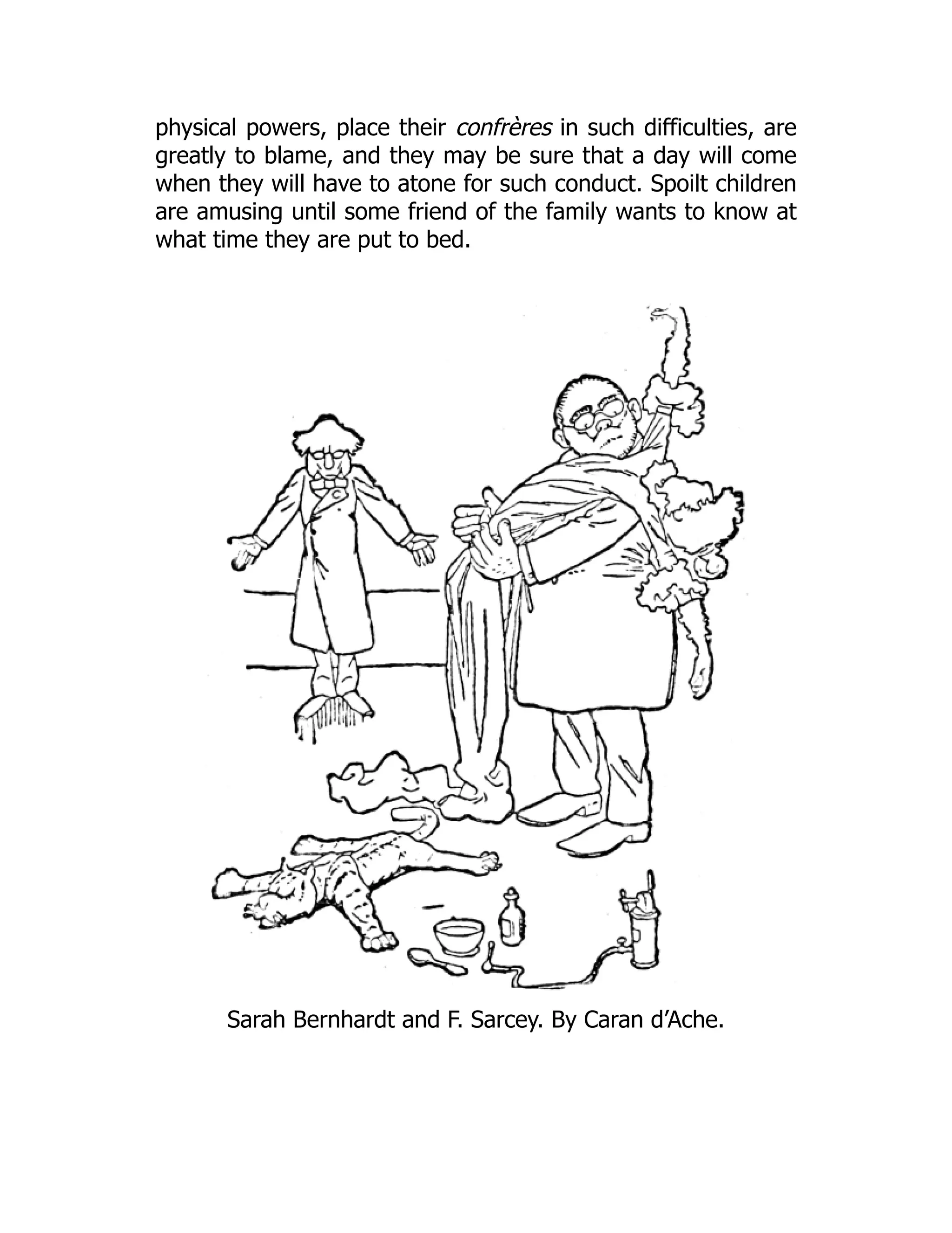 physical powers, place their confrères in such difficulties, are
greatly to blame, and they may be sure that a day will come
when they will have to atone for such conduct. Spoilt children
are amusing until some friend of the family wants to know at
what time they are put to bed.
Sarah Bernhardt and F. Sarcey. By Caran d’Ache.
 