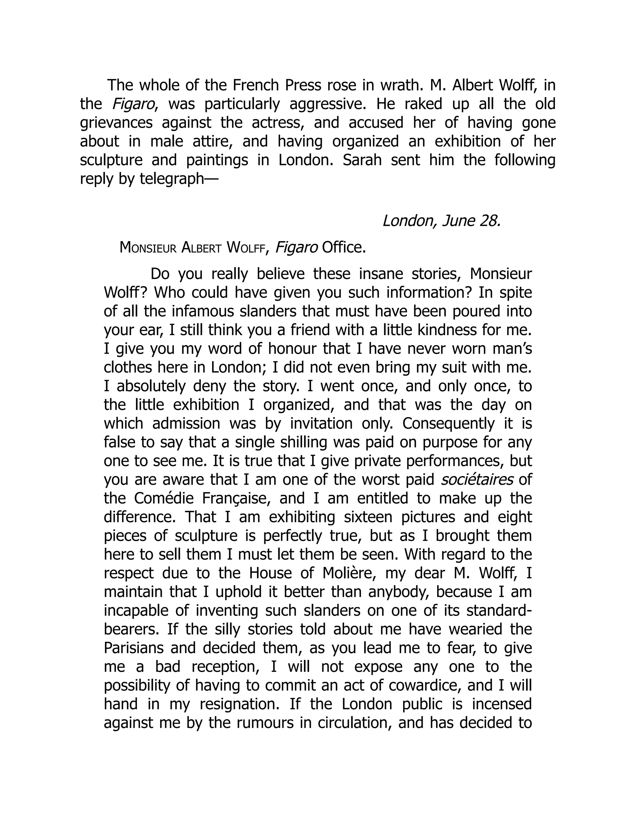The whole of the French Press rose in wrath. M. Albert Wolff, in
the Figaro, was particularly aggressive. He raked up all the old
grievances against the actress, and accused her of having gone
about in male attire, and having organized an exhibition of her
sculpture and paintings in London. Sarah sent him the following
reply by telegraph—
London, June 28.
Monsieur Albert Wolff, Figaro Office.
Do you really believe these insane stories, Monsieur
Wolff? Who could have given you such information? In spite
of all the infamous slanders that must have been poured into
your ear, I still think you a friend with a little kindness for me.
I give you my word of honour that I have never worn man’s
clothes here in London; I did not even bring my suit with me.
I absolutely deny the story. I went once, and only once, to
the little exhibition I organized, and that was the day on
which admission was by invitation only. Consequently it is
false to say that a single shilling was paid on purpose for any
one to see me. It is true that I give private performances, but
you are aware that I am one of the worst paid sociétaires of
the Comédie Française, and I am entitled to make up the
difference. That I am exhibiting sixteen pictures and eight
pieces of sculpture is perfectly true, but as I brought them
here to sell them I must let them be seen. With regard to the
respect due to the House of Molière, my dear M. Wolff, I
maintain that I uphold it better than anybody, because I am
incapable of inventing such slanders on one of its standard-
bearers. If the silly stories told about me have wearied the
Parisians and decided them, as you lead me to fear, to give
me a bad reception, I will not expose any one to the
possibility of having to commit an act of cowardice, and I will
hand in my resignation. If the London public is incensed
against me by the rumours in circulation, and has decided to
 