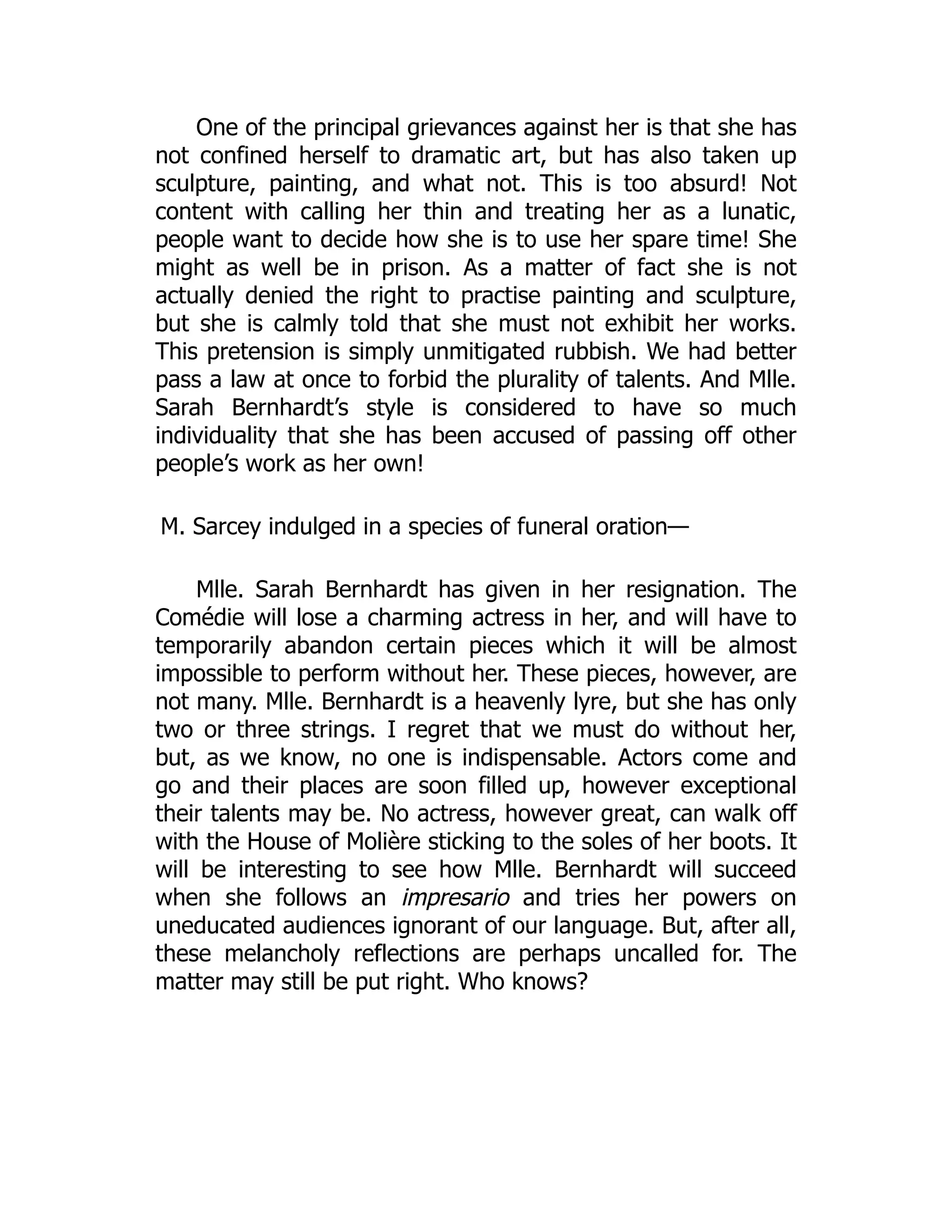 One of the principal grievances against her is that she has
not confined herself to dramatic art, but has also taken up
sculpture, painting, and what not. This is too absurd! Not
content with calling her thin and treating her as a lunatic,
people want to decide how she is to use her spare time! She
might as well be in prison. As a matter of fact she is not
actually denied the right to practise painting and sculpture,
but she is calmly told that she must not exhibit her works.
This pretension is simply unmitigated rubbish. We had better
pass a law at once to forbid the plurality of talents. And Mlle.
Sarah Bernhardt’s style is considered to have so much
individuality that she has been accused of passing off other
people’s work as her own!
M. Sarcey indulged in a species of funeral oration—
Mlle. Sarah Bernhardt has given in her resignation. The
Comédie will lose a charming actress in her, and will have to
temporarily abandon certain pieces which it will be almost
impossible to perform without her. These pieces, however, are
not many. Mlle. Bernhardt is a heavenly lyre, but she has only
two or three strings. I regret that we must do without her,
but, as we know, no one is indispensable. Actors come and
go and their places are soon filled up, however exceptional
their talents may be. No actress, however great, can walk off
with the House of Molière sticking to the soles of her boots. It
will be interesting to see how Mlle. Bernhardt will succeed
when she follows an impresario and tries her powers on
uneducated audiences ignorant of our language. But, after all,
these melancholy reflections are perhaps uncalled for. The
matter may still be put right. Who knows?
 