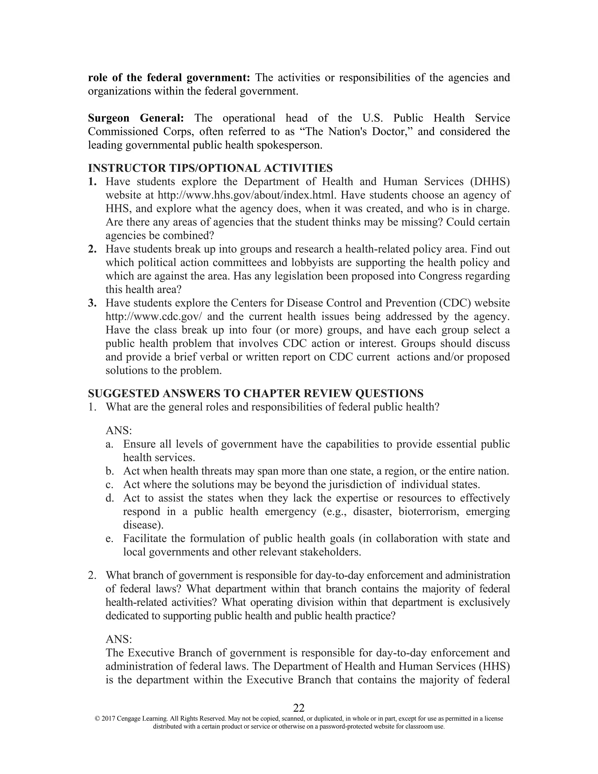 22
© 2017 Cengage Learning. All Rights Reserved. May not be copied, scanned, or duplicated, in whole or in part, except for use as permitted in a license
distributed with a certain product or service or otherwise on a password-protected website for classroom use.
role of the federal government: The activities or responsibilities of the agencies and
organizations within the federal government.
Surgeon General: The operational head of the U.S. Public Health Service
Commissioned Corps, often referred to as “The Nation's Doctor,” and considered the
leading governmental public health spokesperson.
INSTRUCTOR TIPS/OPTIONAL ACTIVITIES
1. Have students explore the Department of Health and Human Services (DHHS)
website at http://www.hhs.gov/about/index.html. Have students choose an agency of
HHS, and explore what the agency does, when it was created, and who is in charge.
Are there any areas of agencies that the student thinks may be missing? Could certain
agencies be combined?
2. Have students break up into groups and research a health-related policy area. Find out
which political action committees and lobbyists are supporting the health policy and
which are against the area. Has any legislation been proposed into Congress regarding
this health area?
3. Have students explore the Centers for Disease Control and Prevention (CDC) website
http://www.cdc.gov/ and the current health issues being addressed by the agency.
Have the class break up into four (or more) groups, and have each group select a
public health problem that involves CDC action or interest. Groups should discuss
and provide a brief verbal or written report on CDC current actions and/or proposed
solutions to the problem.
SUGGESTED ANSWERS TO CHAPTER REVIEW QUESTIONS
1. What are the general roles and responsibilities of federal public health?
ANS:
a. Ensure all levels of government have the capabilities to provide essential public
health services.
b. Act when health threats may span more than one state, a region, or the entire nation.
c. Act where the solutions may be beyond the jurisdiction of individual states.
d. Act to assist the states when they lack the expertise or resources to effectively
respond in a public health emergency (e.g., disaster, bioterrorism, emerging
disease).
e. Facilitate the formulation of public health goals (in collaboration with state and
local governments and other relevant stakeholders.
2. What branch of government is responsible for day-to-day enforcement and administration
of federal laws? What department within that branch contains the majority of federal
health-related activities? What operating division within that department is exclusively
dedicated to supporting public health and public health practice?
ANS:
The Executive Branch of government is responsible for day-to-day enforcement and
administration of federal laws. The Department of Health and Human Services (HHS)
is the department within the Executive Branch that contains the majority of federal
 