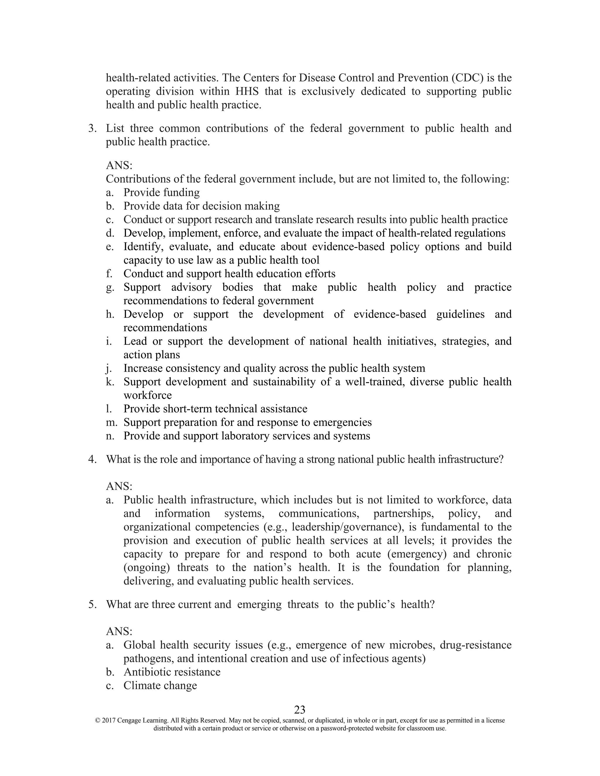 23
© 2017 Cengage Learning. All Rights Reserved. May not be copied, scanned, or duplicated, in whole or in part, except for use as permitted in a license
distributed with a certain product or service or otherwise on a password-protected website for classroom use.
health-related activities. The Centers for Disease Control and Prevention (CDC) is the
operating division within HHS that is exclusively dedicated to supporting public
health and public health practice.
3. List three common contributions of the federal government to public health and
public health practice.
ANS:
Contributions of the federal government include, but are not limited to, the following:
a. Provide funding
b. Provide data for decision making
c. Conduct or support research and translate research results into public health practice
d. Develop, implement, enforce, and evaluate the impact of health-related regulations
e. Identify, evaluate, and educate about evidence-based policy options and build
capacity to use law as a public health tool
f. Conduct and support health education efforts
g. Support advisory bodies that make public health policy and practice
recommendations to federal government
h. Develop or support the development of evidence-based guidelines and
recommendations
i. Lead or support the development of national health initiatives, strategies, and
action plans
j. Increase consistency and quality across the public health system
k. Support development and sustainability of a well-trained, diverse public health
workforce
l. Provide short-term technical assistance
m. Support preparation for and response to emergencies
n. Provide and support laboratory services and systems
4. What is the role and importance of having a strong national public health infrastructure?
ANS:
a. Public health infrastructure, which includes but is not limited to workforce, data
and information systems, communications, partnerships, policy, and
organizational competencies (e.g., leadership/governance), is fundamental to the
provision and execution of public health services at all levels; it provides the
capacity to prepare for and respond to both acute (emergency) and chronic
(ongoing) threats to the nation’s health. It is the foundation for planning,
delivering, and evaluating public health services.
5. What are three current and emerging threats to the public’s health?
ANS:
a. Global health security issues (e.g., emergence of new microbes, drug-resistance
pathogens, and intentional creation and use of infectious agents)
b. Antibiotic resistance
c. Climate change
 