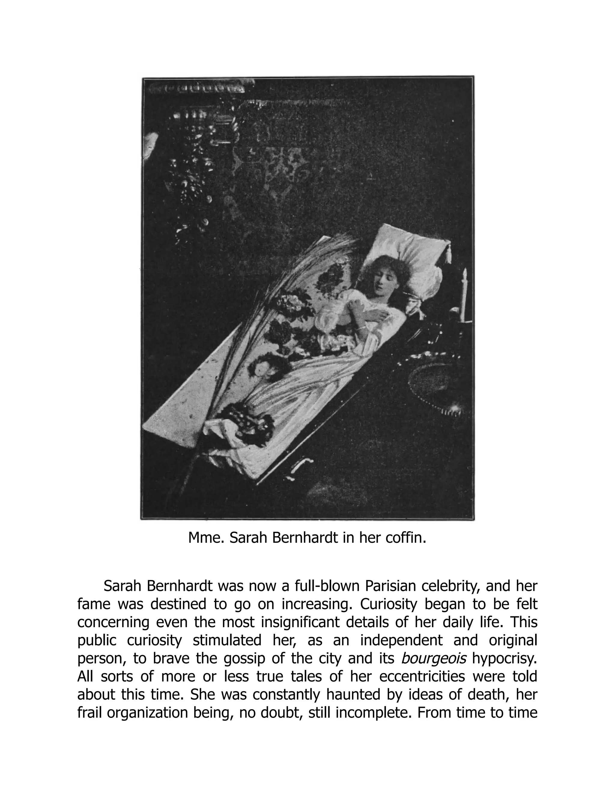 Mme. Sarah Bernhardt in her coffin.
Sarah Bernhardt was now a full-blown Parisian celebrity, and her
fame was destined to go on increasing. Curiosity began to be felt
concerning even the most insignificant details of her daily life. This
public curiosity stimulated her, as an independent and original
person, to brave the gossip of the city and its bourgeois hypocrisy.
All sorts of more or less true tales of her eccentricities were told
about this time. She was constantly haunted by ideas of death, her
frail organization being, no doubt, still incomplete. From time to time
 