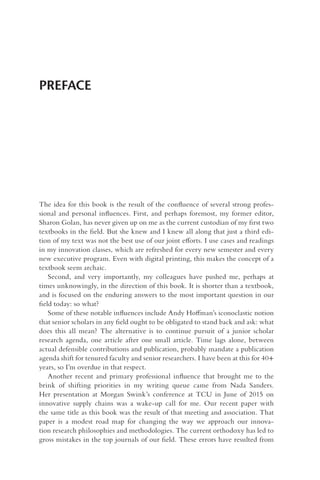 PREFACE
The idea for this book is the result of the confluence of several strong profes-
sional and personal influences. First, and perhaps foremost, my former editor,
Sharon Golan, has never given up on me as the current custodian of my first two
textbooks in the field. But she knew and I knew all along that just a third edi-
tion of my text was not the best use of our joint efforts. I use cases and readings
in my innovation classes, which are refreshed for every new semester and every
new executive program. Even with digital printing, this makes the concept of a
textbook seem archaic.
Second, and very importantly, my colleagues have pushed me, perhaps at
times unknowingly, in the direction of this book. It is shorter than a textbook,
and is focused on the enduring answers to the most important question in our
field today: so what?
Some of these notable influences include Andy Hoffman’s iconoclastic notion
that senior scholars in any field ought to be obligated to stand back and ask: what
does this all mean? The alternative is to continue pursuit of a junior scholar
research agenda, one article after one small article. Time lags alone, between
actual defensible contributions and publication, probably mandate a publication
agenda shift for tenured faculty and senior researchers. I have been at this for 40+
years, so I’m overdue in that respect.
Another recent and primary professional influence that brought me to the
brink of shifting priorities in my writing queue came from Nada Sanders.
Her presentation at Morgan Swink’s conference at TCU in June of 2015 on
innovative supply chains was a wake-up call for me. Our recent paper with
the same title as this book was the result of that meeting and association. That
paper is a modest road map for changing the way we approach our innova-
tion research philosophies and methodologies. The current orthodoxy has led to
gross mistakes in the top journals of our field. These errors have resulted from
 