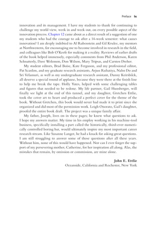 Preface ix
innovation and its management. I have my students to thank for continuing to
challenge my world view, week in and week out, on every possible aspect of the
innovation process. Chapter 12 came about as a direct result of a suggestion of one
my students who had the courage to ask after a 14-week semester: what causes
innovation? I am deeply indebted to Al Rubenstein and Gil Krulee, my mentors
at Northwestern, for encouraging me to become involved in research in the field,
and colleagues like Bob O’Keefe for making it a reality. Reviews of earlier drafts
of the book helped immensely, especially comments from Phil Anderson, Karen
Schnatterly, Dave Welemon, Don Wilson, Mary Tripsas, and Carsten Dreher.
My student editors, Brad Boise, Kate Ferguson, and my professional editor,
Pat Scanlon, and my graduate research assistants, Arjun Ruhatiya, Nahn Do and
Sri Velamuri, as well as my undergraduate research assistant, Danny Keirsbilck,
all deserve a special round of applause, because they were there at the finish line
to help me break the tape. Holly Yates, helped with some challenging tables
and figures that needed to be redone. My life partner, Gail Hunsberger, will
finally see light at the end of this tunnel, and my daughter, Gretchen Ettlie,
took the cover art to heart and produced a perfect cover for the theme of the
book. Without Gretchen, this book would never had made it to print since she
organized and did most of the permission work. Leigh Onorato, Gail’s daughter,
proofed the entire book draft. The project was a unique family affair.
My father, Joseph, lives on in these pages; he knew what questions to ask.
I hope my answers matter. My time in his employ working in his machine-tool
business, specifically installing a part called the historically, third-ever numeri-
cally controlled boring bar, would ultimately inspire my most important career
research stream. Like Susanne Langer, he had a knack for asking great questions.
I am still struggling to answer some of those questions after all these years.
Without him, none of this would have happened. Nor can I ever forget the sup-
port of my persevering mother, Catherine, for her inspiration all along. Alas, the
mistakes that remain, by omission or commission, are mine alone.
John E. Ettlie
Oceanside, California and Rochester, New York
 