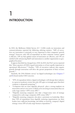 In 2010, the McKinsey Global Survey (N = 2,240) results on innovation and
commercialization reported the following sobering statistics: “84% of execu-
tives say innovation is extremely or very important to their companies’ growth
strategy”; however, only 10% of respondents say their corporate venture capital
is effective, 13% say their global centers of innovation are effective, and 13% are
satisfied with outsourcing R&D and innovation to another organization or geo-
graphical location.1
It appears that little has changed since 2010. In 2013, the PwC survey reported
that “three-quarters of CEOs regard innovation as at least equally important to
operational effectiveness.”2 Further, “93% of executives indicate that organic
growth through innovation will drive the greater proportion of their revenue
growth.”3
Similarly, the 2016 Deloitte survey4 on digital technologies (see Chapters 7
and 8) found similar CEO concerns:
• “87% of respondents believe digital technologies will disrupt their industry
to a great or moderate extent, but only 44% agree or strongly agree that their
company is adequately preparing.”5
• “Companies that are more digitally advanced…place a strong emphasis on
innovation and are over twice as likely to be investing in innovation than are
early-stage entities—87% versus 38%.”6
• “Digitally maturing companies also take a longer-term view of strategy
compared to early-stage companies (50% versus 34%).”7
• “Digitally maturing companies also place a premium on leadership. More
than 70% of respondents from digitally maturing organizations say their
leaders have sufficient knowledge and ability to lead the company’s digital
strategy versus 22% of early-stage business respondents.”8
1
INTRODUCTION
 