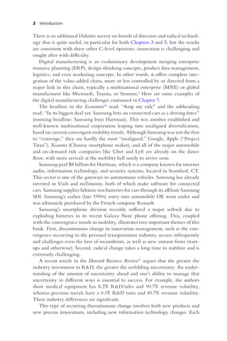 2 Introduction
There is an additional Deloitte survey on boards of directors and radical technol-
ogy that is quite useful, in particular for both Chapters 3 and 5, but the results
are consistent with these other C-level opinions: innovation is challenging and
sought after with difficulty.
Digital manufacturing is an evolutionary development merging enterprise
resource planning (ERP), design-thinking concepts, product data management,
logistics, and even marketing concepts. In other words, it offers complete inte-
gration of the value-added chain, more or less controlled by or directed from a
major link in this chain, typically a multinational enterprise (MNE) or global
manufacturer like Microsoft, Toyota, or Siemens.9 Here are some examples of
the digital manufacturing challenges continued in Chapter 7.
The headline in the Economist10 read: “Amp my ride” and the subheading
read: “In its biggest deal yet, Samsung bets on connected cars as a driving force”
(running headline: Samsung buys Hartman). This was another established and
well-known multinational corporation leaping into unaligned diversification,
based on current convergent mobility trends. Although Samsung was not the first
to “converge,” they are hardly the most “unaligned.” Google, Apple (“Project
Titan”), Xiaomi (Chinese smartphone maker), and all of the major automobile
and on-demand ride companies like Uber and Lyft are already on the dance
floor, with more arrivals at the mobility ball surely to arrive soon.
Samsung paid $8 billion for Hartman, which is a company known for internet
audio, information technology, and security systems, located in Stamford, CT.
This sector is one of the gateways to autonomous vehicles. Samsung has already
invested in Vinli and nuTonomy, both of which make software for connected
cars. Samsung supplies lithium-ion batteries for cars through its affiliate Samsung
SDI. Samsung’s earlier (late 1990s) entry into automobile OE went under and
was ultimately purchased by the French company Renault.
Samsung’s smartphone division recently suffered a major setback due to
exploding batteries in its recent Galaxy Note phone offering. This, coupled
with the convergence trends in mobility, illustrates two important themes of this
book. First, discontinuous change in innovation management, such as the con-
vergence occurring in the personal transportation industry, occurs infrequently
and challenges even the best of incumbents, as well as new entrant firms (start-
ups and otherwise). Second, radical change takes a long time to stabilize and is
extremely challenging.
A recent article in the Harvard Business Review11 argues that the greater the
industry investment in R&D, the greater the unfolding uncertainty. An under-
standing of the amount of uncertainty ahead and one’s ability to manage that
uncertainty in different ways is essential to success. For example, the authors
show medical equipment has 8.2% R&D/sales and 90.7% revenue volatility,
whereas precious metals have a 0.1% R&D ratio and 40.7% revenue volatility.
These industry differences are significant.
This type of recurring discontinuous change involves both new products and
new process innovations, including new information technology changes. Each
 