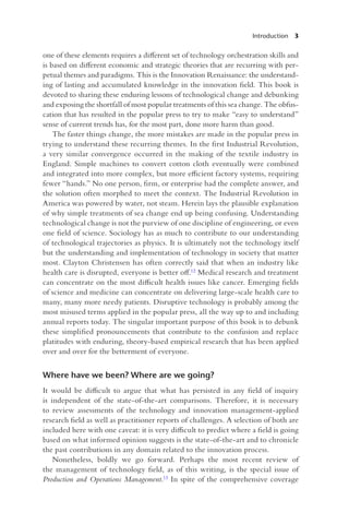 Introduction 3
one of these elements requires a different set of technology orchestration skills and
is based on different economic and strategic theories that are recurring with per-
petual themes and paradigms. This is the Innovation Renaissance: the understand-
ing of lasting and accumulated knowledge in the innovation field. This book is
devoted to sharing these enduring lessons of technological change and debunking
and exposing the shortfall of most popular treatments of this sea change. The obfus-
cation that has resulted in the popular press to try to make “easy to understand”
sense of current trends has, for the most part, done more harm than good.
The faster things change, the more mistakes are made in the popular press in
trying to understand these recurring themes. In the first Industrial Revolution,
a very similar convergence occurred in the making of the textile industry in
England. Simple machines to convert cotton cloth eventually were combined
and integrated into more complex, but more efficient factory systems, requiring
fewer “hands.” No one person, firm, or enterprise had the complete answer, and
the solution often morphed to meet the context. The Industrial Revolution in
America was powered by water, not steam. Herein lays the plausible explanation
of why simple treatments of sea change end up being confusing. Understanding
technological change is not the purview of one discipline of engineering, or even
one field of science. Sociology has as much to contribute to our understanding
of technological trajectories as physics. It is ultimately not the technology itself
but the understanding and implementation of technology in society that matter
most. Clayton Christensen has often correctly said that when an industry like
health care is disrupted, everyone is better off.12 Medical research and treatment
can concentrate on the most difficult health issues like cancer. Emerging fields
of science and medicine can concentrate on delivering large-scale health care to
many, many more needy patients. Disruptive technology is probably among the
most misused terms applied in the popular press, all the way up to and including
annual reports today. The singular important purpose of this book is to debunk
these simplified pronouncements that contribute to the confusion and replace
platitudes with enduring, theory-based empirical research that has been applied
over and over for the betterment of everyone.
Where have we been? Where are we going?
It would be difficult to argue that what has persisted in any field of inquiry
is independent of the state-of-the-art comparisons. Therefore, it is necessary
to review assessments of the technology and innovation management-applied
research field as well as practitioner reports of challenges. A selection of both are
included here with one caveat: it is very difficult to predict where a field is going
based on what informed opinion suggests is the state-of-the-art and to chronicle
the past contributions in any domain related to the innovation process.
Nonetheless, boldly we go forward. Perhaps the most recent review of
the management of technology field, as of this writing, is the special issue of
Production and Operations Management.13 In spite of the comprehensive coverage
 