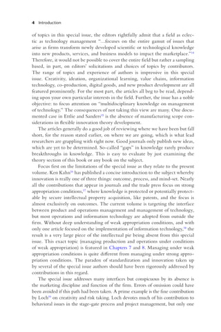 4 Introduction
of topics in this special issue, the editors rightfully admit that a field as eclec-
tic as technology management “…focuses on the entire gamut of issues that
arise as firms transform newly developed scientific or technological knowledge
into new products, services, and business models to impact the marketplace.”14
Therefore, it would not be possible to cover the entire field but rather a sampling
based, in part, on editors’ solicitations and choices of topics by contributors.
The range of topics and experience of authors is impressive in this special
issue. Creativity, ideation, organizational learning, value chains, information
technology, co-production, digital goods, and new product development are all
featured prominently. For the most part, the articles all beg to be read, depend-
ing upon your own particular interests in the field. Further, the issue has a noble
objective: to focus attention on “multidisciplinary knowledge on management
of technology.” The consequences of not taking this view are many. One docu-
mented case in Ettlie and Sanders15 is the absence of manufacturing scope con-
siderations in flexible innovation theory development.
The articles generally do a good job of reviewing where we have been but fall
short, for the reason stated earlier, on where we are going, which is what lead
researchers are grappling with right now. Good journals only publish new ideas,
which are yet to be determined. So-called “gaps” in knowledge rarely produce
breakthroughs in knowledge. This is easy to evaluate by just examining the
theory section of this book or any book on the subject.
Focus first on the limitations of the special issue as they relate to the present
volume. Ken Kahn16 has published a concise introduction to the subject whereby
innovation is really one of three things: outcome, process, and mind-set. Nearly
all the contributions that appear in journals and the trade press focus on strong
appropriation conditions,17 where knowledge is protected or potentially protect-
able by secure intellectual property acquisition, like patents, and the focus is
almost exclusively on outcomes. The current volume is targeting the interface
between product and operations management and management of technology,
but most operations and information technology are adopted from outside the
firm. Without deep understanding of weak appropriation conditions, and with
only one article focused on the implementation of information technology,18 the
result is a very large piece of the intellectual pie being absent from this special
issue. This exact topic (managing production and operations under conditions
of weak appropriation) is featured in Chapters 7 and 8. Managing under weak
appropriation conditions is quite different from managing under strong appro-
priation conditions. The paradox of standardization and innovation taken up
by several of the special issue authors should have been rigorously addressed by
contributions in this regard.
The special issue addresses many interfaces but conspicuous by its absence is
the marketing discipline and function of the firm. Errors of omission could have
been avoided if this path had been taken. A prime example is the fine contribution
by Loch19 on creativity and risk taking. Loch devotes much of his contribution to
behavioral issues in the stage-gate process and project management, but only one
 