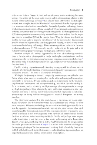 Introduction 5
reference to Robert Cooper is cited and no references to the marketing literature
appear. His review of the stage-gate process and its shortcomings relative to the
novelty of the technology involved20 has actually been addressed in marketing lit-
erature. For example, Ettlie and Elsenbach21 hypothesized that the stage-gate pro-
cess was more suited to incremental rather than radical product technology in new
product development projects. Using a sample of 72 new products in the automotive
industry, the authors replicated the general finding in the marketing literature that
60% of new products are commercially successful once launched and that the stage-
gate process is modified 30% of the time in firms. What they found was that firms
modify the stage-gate to improve the efficiency of the new product development
process while not significantly sacrificing product novelty, or new-to-the-world
or new-to-the-industry technology. There was no significant variance in the new
product development (NPD) process by novelty; in fact, firms do quite well with
radical technology projects managed by stage-gate and virtual teams.
Another example of a missed opportunity for want of marketing contribu-
tions is the discussion of competition in the marketplace and decisions to share
information of a co-operative nature having an impact on competitor behavior.22
The entire body of marketing literature on signaling behavior was excluded from
this treatment.23
Finally, placing emphasis on understanding managing risk to achieve success
excludes a better understanding of the unintended negative consequences of the
innovative process. This topic is taken up in depth later.
We begin the journey in the next chapter by attempting to set aside the con-
fusion about what entrepreneurship has to do with technological innovation:
very little, it turns out. We are not talking about what should be the relation-
ship between innovation and entrepreneurship, but what the relationship is.
As it turns out, only a relatively small percentage of entrepreneurial start-ups
are high technology. Elon Musk is the rare, celebrated exception to the rule.
Further, the trend is toward new business models that emphasize social entre-
preneurship, or doing well by doing good—a societal disruption that is way
overdue.
The other issue addressed in the next chapter is the misuse of terms intro-
duced by scholars and then misinterpreted by casual readers and applied for their
own purposes. Disruptive technology is not radical technology—actually it is
just the opposite. Innovation and creativity are not the same but are often used
interchangeably. Innovation is typically the commercialization of a creative idea.
Open innovation is not working more with suppliers or other entities outside
the firm in order to reduce spending on R&D. Finally, and perhaps most impor-
tantly, innovation is not the proven, fast route to becoming rich. Innovation
doesn’t always pay, and being first is risky. R&D investments do not guarantee
successful products and services. Chapter 2 is meant to be a serious challenge to
the ongoing pirating of the innovation and creativity fields of study by those who
publish glib, half-baked, typically incorrect, and misleading statements about an
important academic and applied combination of disciplines.
 