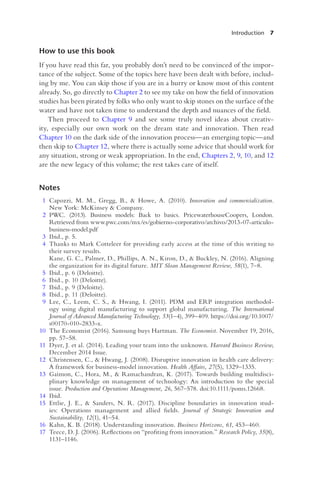 Introduction 7
How to use this book
If you have read this far, you probably don’t need to be convinced of the impor-
tance of the subject. Some of the topics here have been dealt with before, includ-
ing by me. You can skip those if you are in a hurry or know most of this content
already. So, go directly to Chapter 2 to see my take on how the field of innovation
studies has been pirated by folks who only want to skip stones on the surface of the
water and have not taken time to understand the depth and nuances of the field.
Then proceed to Chapter 9 and see some truly novel ideas about creativ-
ity, especially our own work on the dream state and innovation. Then read
Chapter 10 on the dark side of the innovation process—an emerging topic—and
then skip to Chapter 12, where there is actually some advice that should work for
any situation, strong or weak appropriation. In the end, Chapters 2, 9, 10, and 12
are the new legacy of this volume; the rest takes care of itself.
Notes
1 Capozzi, M. M., Gregg, B., & Howe, A. (2010). Innovation and commercialization.
New York: McKinsey & Company.
2 PWC. (2013). Business models: Back to basics. PricewaterhouseCoopers, London.
Retrieved from www.pwc.com/mx/es/gobierno-corporativo/archivo/2013-07-articulo-
business-model.pdf
3 Ibid., p. 5.
4 Thanks to Mark Cotteleer for providing early access at the time of this writing to
their survey results.
Kane, G. C., Palmer, D., Phillips, A. N., Kiron, D., & Buckley, N. (2016). Aligning
the organization for its digital future. MIT Sloan Management Review, 58(1), 7–8.
5 Ibid., p. 6 (Deloitte).
6 Ibid., p. 10 (Deloitte).
7 Ibid., p. 9 (Deloitte).
8 Ibid., p. 11 (Deloitte).
9 Lee, C., Leem, C. S., & Hwang, I. (2011). PDM and ERP integration methodol-
ogy using digital manufacturing to support global manufacturing. The International
Journal of Advanced Manufacturing Technology, 53(1–4), 399–409. https://doi.org/10.1007/
s00170-010-2833-x.
10 The Economist (2016). Samsung buys Hartman. The Economist. November 19, 2016,
pp. 57–58.
11 Dyer, J. et al. (2014). Leading your team into the unknown. Harvard Business Review,
December 2014 Issue.
12 Christensen, C., & Hwang, J. (2008). Disruptive innovation in health care delivery:
A framework for business-model innovation. Health Affairs, 27(5), 1329–1335.
13 Gaimon, C., Hora, M., & Ramachandran, K. (2017). Towards building multidisci-
plinary knowledge on management of technology: An introduction to the special
issue. Production and Operations Management, 26, 567–578. doi:10.1111/poms.12668.
14 Ibid.
15 Ettlie, J. E., & Sanders, N. R. (2017). Discipline boundaries in innovation stud-
ies: Operations management and allied fields. Journal of Strategic Innovation and
Sustainability, 12(1), 41–54.
16 Kahn, K. B. (2018). Understanding innovation. Business Horizons, 61, 453–460.
17 Teece, D. J. (2006). Reflections on “profiting from innovation.” Research Policy, 35(8),
1131–1146.
 