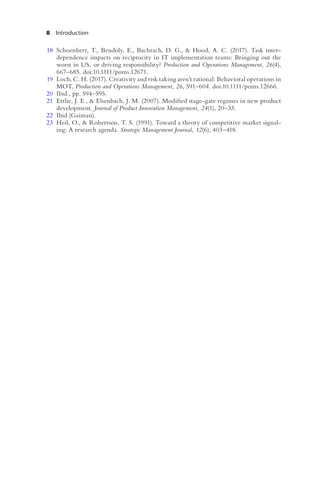 8 Introduction
18 Schoenherr, T., Bendoly, E., Bachrach, D. G., & Hood, A. C. (2017). Task inter-
dependence impacts on reciprocity in IT implementation teams: Bringing out the
worst in US, or driving responsibility? Production and Operations Management, 26(4),
667–685. doi:10.1111/poms.12671.
19 Loch, C. H. (2017). Creativity and risk taking aren’t rational: Behavioral operations in
MOT. Production and Operations Management, 26, 591–604. doi:10.1111/poms.12666.
20 Ibid., pp. 594–595.
21 Ettlie, J. E., & Elsenbach, J. M. (2007). Modified stage-gate regimes in new product
development. Journal of Product Innovation Management, 24(1), 20–33.
22 Ibid (Gaiman).
23 Heil, O., & Robertson, T. S. (1991). Toward a theory of competitive market signal-
ing: A research agenda. Strategic Management Journal, 12(6), 403–418.
 