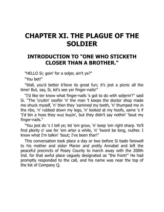 CHAPTER XI. THE PLAGUE OF THE
SOLDIER
INTRODUCTION TO "ONE WHO STICKETH
CLOSER THAN A BROTHER."
"HELLO Si; goin' for a soljer, ain't ye?"
"You bet!"
"Wall, you'd better b'lieve its great fun; it's jest a picnic all the
time! But, say, Si, let's see yer finger-nails!"
"I'd like ter know what finger-nails 's got to do with soljerin'!" said
Si. "The 'cruitin' ossifer 'n' the man 't keeps the doctor shop made
me shuck myself, 'n' then they 'xamined my teeth, 'n' thumped me in
the ribs, 'n' rubbed down my legs, 'n' looked at my hoofs, same 's if
'I'd bin a hoss they wuz buyin', but they didn't say nothin' 'bout my
finger-nails."
"You jest do 's I tell ye; let 'em grow, 'n' keep 'em right sharp. Ye'll
find plenty o' use fer 'em arter a while, 'n' 'twont be long, nuther. I
know what I'm talkin' 'bout; I've been thar!"
This conversation took place a day or two before Si bade farewell
to his mother and sister Marier and pretty Annabel and left the
peaceful precincts of Posey County to march away with the 200th
Ind. for that awful place vaguely designated as "the front!" He had
promptly responded to the call, and his name was near the top of
the list of Company Q.
 