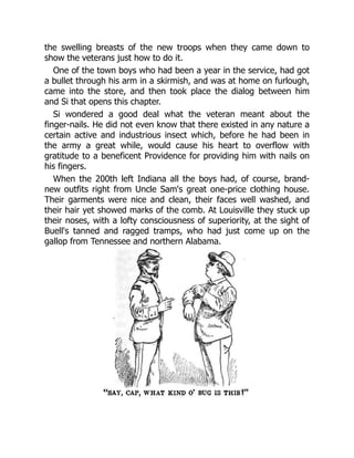 the swelling breasts of the new troops when they came down to
show the veterans just how to do it.
One of the town boys who had been a year in the service, had got
a bullet through his arm in a skirmish, and was at home on furlough,
came into the store, and then took place the dialog between him
and Si that opens this chapter.
Si wondered a good deal what the veteran meant about the
finger-nails. He did not even know that there existed in any nature a
certain active and industrious insect which, before he had been in
the army a great while, would cause his heart to overflow with
gratitude to a beneficent Providence for providing him with nails on
his fingers.
When the 200th left Indiana all the boys had, of course, brand-
new outfits right from Uncle Sam's great one-price clothing house.
Their garments were nice and clean, their faces well washed, and
their hair yet showed marks of the comb. At Louisville they stuck up
their noses, with a lofty consciousness of superiority, at the sight of
Buell's tanned and ragged tramps, who had just come up on the
gallop from Tennessee and northern Alabama.
 