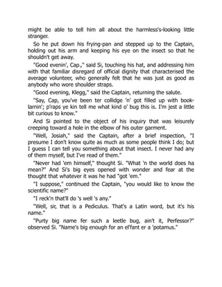 might be able to tell him all about the harmless's-looking little
stranger.
So he put down his frying-pan and stepped up to the Captain,
holding out his arm and keeping his eye on the insect so that he
shouldn't get away.
"Good evenin', Cap.," said Si, touching his hat, and addressing him
with that familiar disregard of official dignity that characterised the
average volunteer, who generally felt that he was just as good as
anybody who wore shoulder straps.
"Good evening, Klegg," said the Captain, returning the salute.
"Say, Cap, you've been ter collidge 'n' got filled up with book-
larnin'; p'raps ye kin tell me what kind o' bug this is. I'm jest a little
bit curious to know."
And Si pointed to the object of his inquiry that was leisurely
creeping toward a hole in the elbow of his outer garment.
"Well, Josiah," said the Captain, after a brief inspection, "I
presume I don't know quite as much as some people think I do; but
I guess I can tell you something about that insect. I never had any
of them myself, but I've read of them."
"Never had 'em himself," thought Si. "What 'n the world does ha
mean?" And Si's big eyes opened with wonder and fear at the
thought that whatever it was he had "got 'em."
"I suppose," continued the Captain, "you would like to know the
scientific name?"
"I reck'n that'll do 's well 's any."
"Well, sir, that is a Pediculus. That's a Latin word, but it's his
name."
"Purty big name fer such a leetle bug, ain't it, Perfessor?"
observed Si. "Name's big enough for an el'fant er a 'potamus."
 