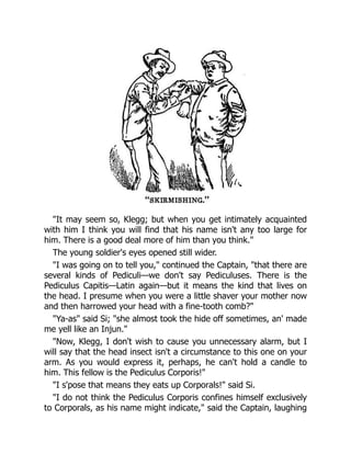 "It may seem so, Klegg; but when you get intimately acquainted
with him I think you will find that his name isn't any too large for
him. There is a good deal more of him than you think."
The young soldier's eyes opened still wider.
"I was going on to tell you," continued the Captain, "that there are
several kinds of Pediculi—we don't say Pediculuses. There is the
Pediculus Capitis—Latin again—but it means the kind that lives on
the head. I presume when you were a little shaver your mother now
and then harrowed your head with a fine-tooth comb?"
"Ya-as" said Si; "she almost took the hide off sometimes, an' made
me yell like an Injun."
"Now, Klegg, I don't wish to cause you unnecessary alarm, but I
will say that the head insect isn't a circumstance to this one on your
arm. As you would express it, perhaps, he can't hold a candle to
him. This fellow is the Pediculus Corporis!"
"I s'pose that means they eats up Corporals!" said Si.
"I do not think the Pediculus Corporis confines himself exclusively
to Corporals, as his name might indicate," said the Captain, laughing
 