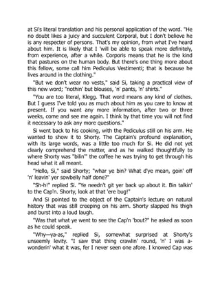 at Si's literal translation and his personal application of the word. "He
no doubt likes a juicy and succulent Corporal, but I don't believe he
is any respecter of persons. That's my opinion, from what I've heard
about him. It is likely that I 'will be able to speak more definitely,
from experience, after a while. Corporis means that he is the kind
that pastures on the human body. But there's one thing more about
this fellow, some call him Pediculus Vestimenti; that is because he
lives around in the clothing."
"But we don't wear no vests," said Si, taking a practical view of
this new word; "nothin' but blouses, 'n' pants, 'n' shirts."
"You are too literal, Klegg. That word means any kind of clothes.
But I guess I've told you as much about him as you care to know at
present. If you want any more information, after two or three
weeks, come and see me again. I think by that time you will not find
it necessary to ask any more questions."
Si went back to his cooking, with the Pediculus still on his arm. He
wanted to show it to Shorty. The Captain's profound explanation,
with its large words, was a little too much for Si. He did not yet
clearly comprehend the matter, and as he walked thoughtfully to
where Shorty was "bilin'" the coffee he was trying to get through his
head what it all meant.
"Hello, Si," said Shorty; "whar ye bin? What d'ye mean, goin' off
'n' leavin' yer sowbelly half done?"
"Sh-h!" replied Si. "Ye needn't git yer back up about it. Bin talkin'
to the Cap'n. Shorty, look at that 'ere bug!"
And Si pointed to the object of the Captain's lecture on natural
history that was still creeping on his arm. Shorty slapped his thigh
and burst into a loud laugh.
"Was that what ye went to see the Cap'n 'bout?" he asked as soon
as he could speak.
"Why—ya-as," replied Si, somewhat surprised at Shorty's
unseemly levity. "I saw that thing crawlin' round, 'n' I was a-
wonderin' what it was, fer I never seen one afore. I knowed Cap was
 