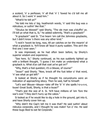a scolard, 'n' a perfesser, 'n' all that 'n' I 'lowed he c'd tell me all
about it. So I went 'n' axed him."
"What'd he tell ye?"
"He told me lots o' big, heathenish words, 'n' said this bug was a
ridiculous, or suthin' like that."
"'Diculus be blowed!" said Shorty, "The ole man was a'stuffin' ye.
I'll tell ye what that is, Si," he added solemnly, "that's a grayback!"
"A grayback!" said Si. "I've hearn 'em call the Johnnies graybacks,
but I didn't know 's there was any other kind."
"I reck'n 'twont be long, now, till yer catches on ter the meanin' ol
what a grayback is. Ye'll know all 'bout it purty sudden. This ain't the
first one I ever seen."
Si was impressed, as he had often been before, by Shorty's
superior wisdom and experience.
"See here. Si," Shorty continued, as his eye suddenly lighted up
with a brilliant thought, "I guess I kin make ye understand what a
grayback is. What d'ye call that coat ye've got on?"
"Why, that's a fool question; it's a blouse, of course!"
"Jesso!" said Shorty. "Now, knock off the fust letter o' that word,
'n' see what ye got left!"
Si looked at Shorty as if he thought his conundrums were an
indication of approaching idiocy. Then he said, half to himself:
"Let's see! Blouse—blouse—take off the 'b' 'n' she spells l-o-u-s-e,
louse! Great Scott, Shorty, is that a louse?"
"That's jest the size of it. Si. Ye'll have millions of 'em 'fore the
war's over 'f they don't hurry up the cakes."
Si looked as if he would like to dig a hole in the ground, get into it,
and have Shorty cover him up.
"Why didn't the Cap'n tell me it was that? He said suthin' about
ridiculus corporalis, and I thought he was makin' fun o' me. He said
these bugs liked to eat fat Corporals.'
 
