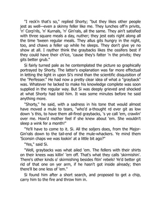 "I reck'n that's so," replied Shorty; "but they likes other people
jest as well—even a skinny feller like me. They lunches off'n privits,
'n' Corp'rils, 'n' Kurnals, 'n' Gin'rals, all the same. They ain't satisfied
with three square meals a day, nuther; they jest eats right along all
the time 'tween regular meals. They allus gits hungry in the night,
too, and chaws a feller up while he sleeps. They don't give ye no
show at all. I rayther think the graybacks likes the ossifers best if
they could have their ch'ice, 'cause they's fatter 'n the privits; they
gits better grub."
Si fairly turned pale as he contemplated the picture so graphically
portrayed by Shorty. The latter's explanation was far more effectual
in letting the light in upon Si's mind than the scientific disquisition of
the "Perfesser." He had now a pretty clear idea of what a "grayback"
was. Whatever he lacked to make his knowledge complete was soon
supplied in the regular way. But Si was deeply grieved and shocked
at what Shorty had told him. It was some minutes before he said
anything more.
"Shorty," he said, with a sadness in his tone that would almost
have moved a mule to tears, "who'd a-thought rd ever git as low
down 's this, to have them all-fired graybacks, 's ye call 'em, crawlin'
over me. How'd mother feel if she knew about 'em. She wouldn't
sleep a wink fer a month!"
"Ye'll have to come to it. Si. All the soljers does, from the Major-
Gin'rals down to the tail-end of the mule-whackers. Ye mind them
'Sconsin chaps we was lookin' at a little bit ago?"
"Yes," said Si.
"Well, graybacks was what ailed 'em. The fellers with their shirts
on their knees was killin' 'em off. That's what they calls 'skirmishin'.
There's other kinds o' skirmishing besides fitin' rebels! Ye'd better git
rid of that one on yer arm, if he hasn't got inside already; then
there'll be one less of 'em."
Si found him after a short search, and proposed to get a chip,
carry him to the fire and throw him in.
 