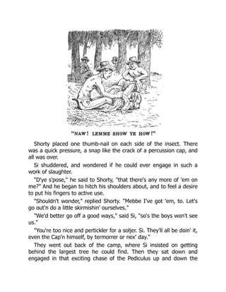 Shorty placed one thumb-nail on each side of the insect. There
was a quick pressure, a snap like the crack of a percussion cap, and
all was over.
Si shuddered, and wondered if he could ever engage in such a
work of slaughter.
"D'ye s'pose," he said to Shorty, "that there's any more of 'em on
me?" And he began to hitch his shoulders about, and to feel a desire
to put his fingers to active use.
"Shouldn't wonder," replied Shorty. "Mebbe I've got 'em, to. Let's
go out'n do a little skirmishin' ourselves."
"We'd better go off a good ways," said Si, "so's the boys won't see
us."
"You're too nice and pertickler for a soljer. Si. They'll all be doin' it,
even the Cap'n himself, by termorrer or nex' day."
They went out back of the camp, where Si insisted on getting
behind the largest tree he could find. Then they sat down and
engaged in that exciting chase of the Pediculus up and down the
 