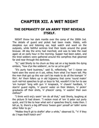 CHAPTER XII. A WET NIGHT
THE DEPRAVITY OF AN ARMY TENT REVEALS
ITSELF.
NIGHT threw her dark mantle over the camp of the 200th Ind.
The details of guard and picket had been made. Videts, with
sleepless eye and listening ear, kept watch and ward on the
outposts, while faithful sentries trod their beats around the great
bivouac. All day the army had marched, and was to take the road
again at an early hour in the morning. Supper had been eaten, and
the tired soldiers were gathered around the campfires that gleamed
far and near through the darkness.
"Si," said Shorty to his chum as they sat on a log beside the dying
embers, "how d'ye like soldierin', as fur as ye've got?"
"It's purty hard business," said Si, reflectively, "an' I s'pose we
haint seen the worst on it yet, either, from what I've hearn tell. Pity
the men that got up this war can't be made to do all the trampin' 'n'
fitin'. An' them fellers up in old Injjeanny that come 'round makin'
such red-hot speeches to git us boys to 'list, wouldn't it be fun to see
'em humpin' 'long with gun 'n' knapsack, 'n' chawin' hardtack, 'n'
stan'in' guard nights, 'n' pourin' water on their blisters, 'n' pickin'
graybacks off their shirts, 'n' p'leecin' camp, 'n' washin' their own
clothes?"
"I think we'd enj'y seein' 'em do all that," said Shorty, laughing at
the picture Si had drawn. "I reckon most of 'em 'd peter out purty
quick, and I'd like to hear what sort o' speeches they'd, make then. I
tell ye, Si, there's a big diff'rence 'tween goin' yerself an' tellin' some
other feller to go."
"Mebbe they'll git to draftin' after a while," observed Si, "'n' if they
do I hope that'll ketch em!"
 